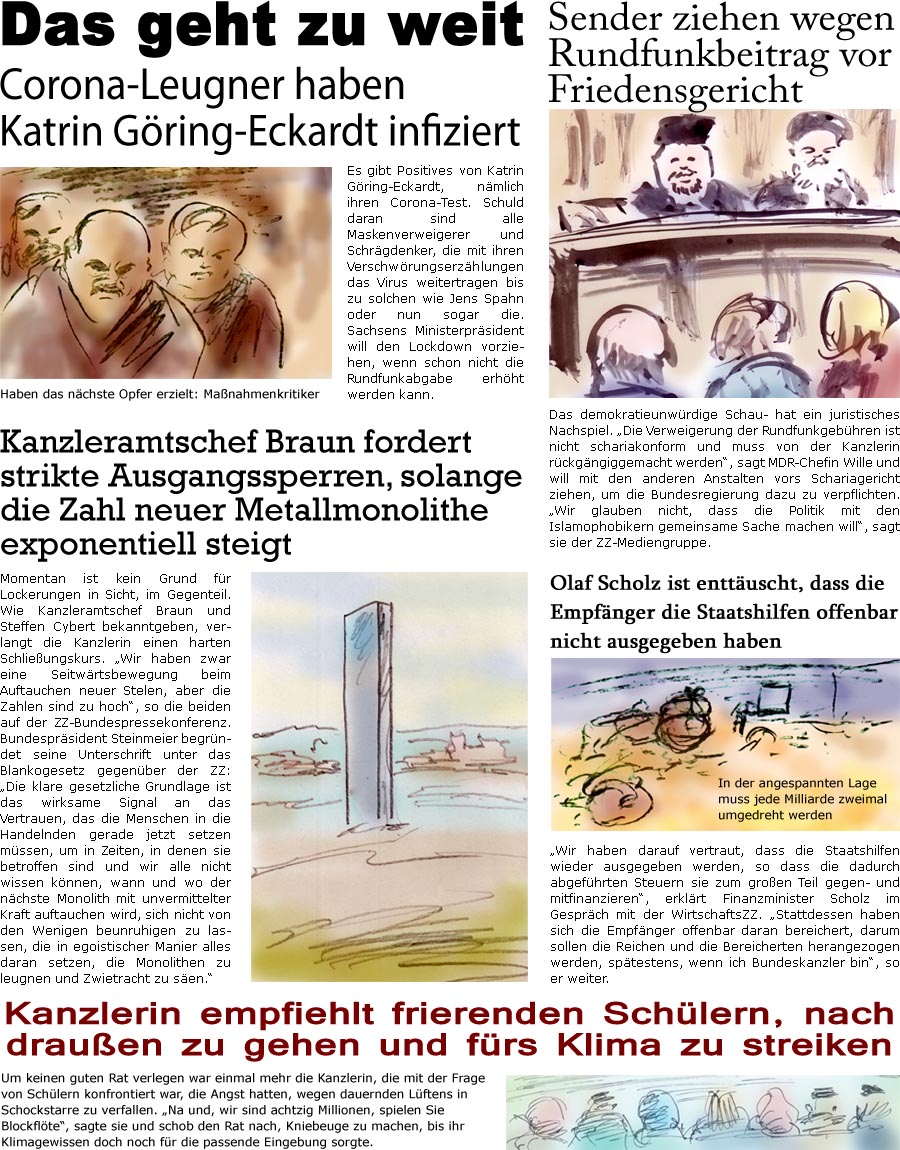 ZellerZeitung.de Seite 1015 - Die Online-Satirezeitung powered by Bernd Zeller 
9. Dezember 2020

Das geht zu weit
Corona-Leugner haben Katrin Gring-Eckardt infiziert
Es gibt Positives von Katrin Gring-Eckardt, nmlich ihren Corona-Test. Schuld daran sind alle Maskenverweigerer und Schrgdenker, die mit ihren Verschwrungserzhlungen das Virus weitertragen bis zu solchen wie Jens Spahn oder nun sogar die. Sachsens Ministerprsident will den Lockdown vorziehen, wenn schon nicht die Rundfunkabgabe erhht werden kann.
Haben das nchste Opfer erzielt: Manahmenkritiker

Kanzleramtschef Braun fordert strikte Ausgangssperren, solange die Zahl neuer Metallmonolithe exponentiell steigt
Momentan ist kein Grund fr Lockerungen in Sicht, im Gegenteil. Wie Kanzleramtschef Braun und Steffen Cybert bekanntgeben, verlangt die Kanzlerin einen harten Schlieungskurs. “Wir haben zwar eine Seitwrtsbewegung beim Auftau