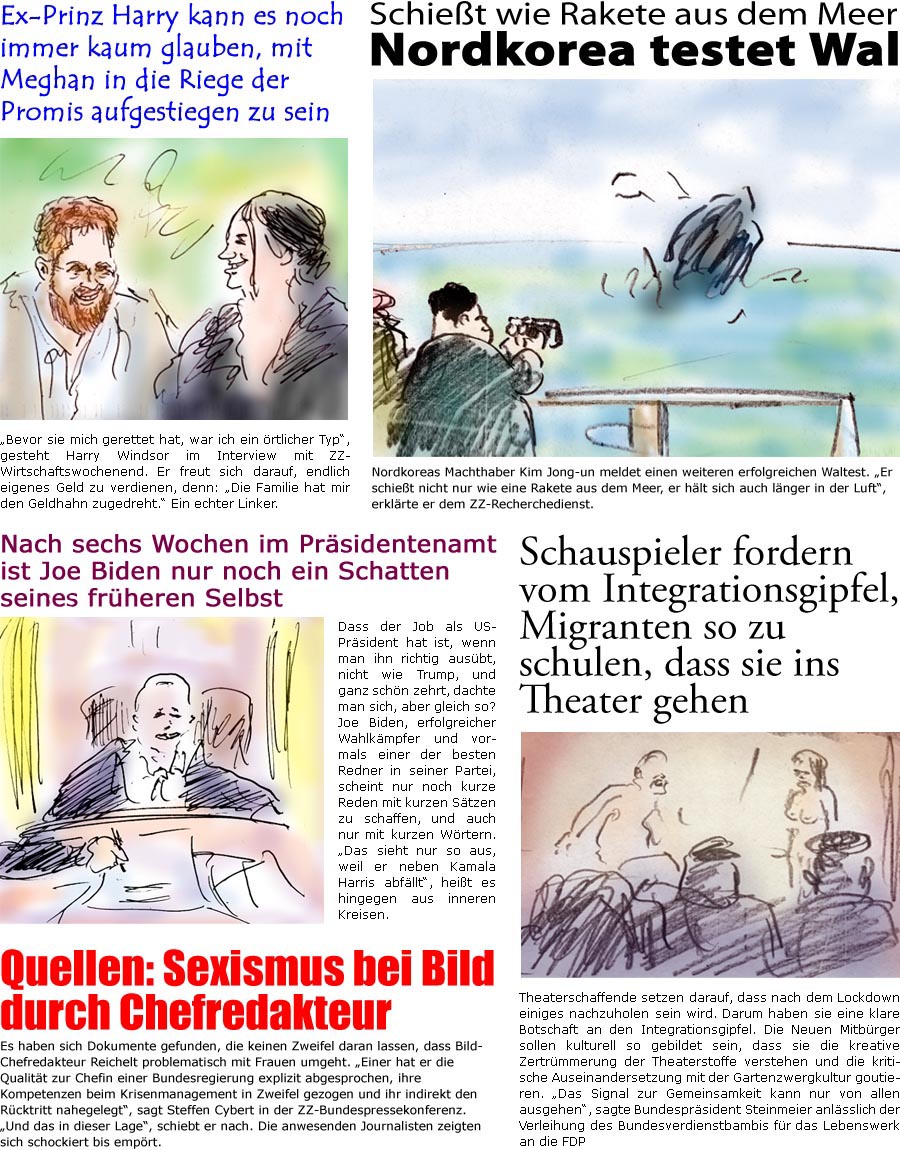 ZellerZeitung.de Seite 1054 - Die Online-Satirezeitung powered by Bernd Zeller 
10. Mrz 2021

Ex-Prinz Harry kann es noch immer kaum glauben, mit Meghan in die Riege der Promis aufgestiegen zu sein
“Bevor sie mich gerettet hat, war ich ein rtlicher Typ”, gesteht Harry Windsor im Interview mit ZZ-Wirtschaftswochenend. Er freut sich darauf, endlich eigenes Geld zu verdienen, denn: “Die Familie hat mir den Geldhahn zugedreht.” Ein echter Linker.

Schiet wie Rakete aus dem Meer
Nordkorea testet Wal 
Nordkoreas Machthaber Kim Jong-un meldet einen weiteren erfolgreichen Waltest. “Er schiet nicht nur wie eine Rakete aus dem Meer, er hlt sich auch lnger in der Luft”, erklrte er dem ZZ-Recherchedienst. 

Nach sechs Wochen im Prsidentenamt ist Joe Biden nur noch ein Schatten seins frheren Selbst
Dass der Job als US-Prsident hat ist, wenn man ihn richtig ausbt, nicht wie