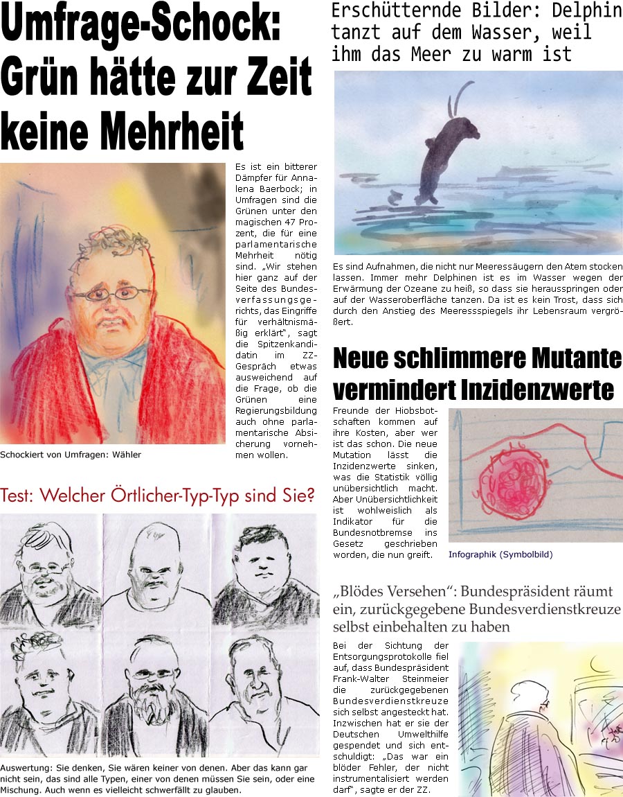 ZellerZeitung.de Seite 1087 - Die Online-Satirezeitung powered by Bernd Zeller 
26. Mai 2021

Test: Welcher rtlicher-Typ-Typ sind Sie?
Auswertung: Sie denken, Sie wren keiner von denen. Aber das kann gar nicht sein, das sind alle Typen, einer von denen mssen Sie sein, oder eine Mischung. Auch wenn es vielleicht schwerfllt zu glauben.

Umfrage-Schock: Grn htte zur Zeit keine Mehrheit
Es ist ein bitterer Dmpfer fr Annalena Baerbock; in Umfragen sind die Grnen unter den magischen 47 Prozent, die fr eine parlamentarische Mehrheit ntig sind. “Wir stehen hier ganz auf der Seite des Bundesverfassungsgerichts, das Eingriffe fr verhltnismig erklrt”, sagt die Spitzenkandidatin im ZZ-Gesprch etwas ausweichend auf die Frage, ob die Grnen eine Regierungsbildung auch ohne parlamentarische Absicherung vornehmen wollen.

Erschtternde Bilder: Delphin tanzt auf dem Wasser, weil ihm das Meer zu w