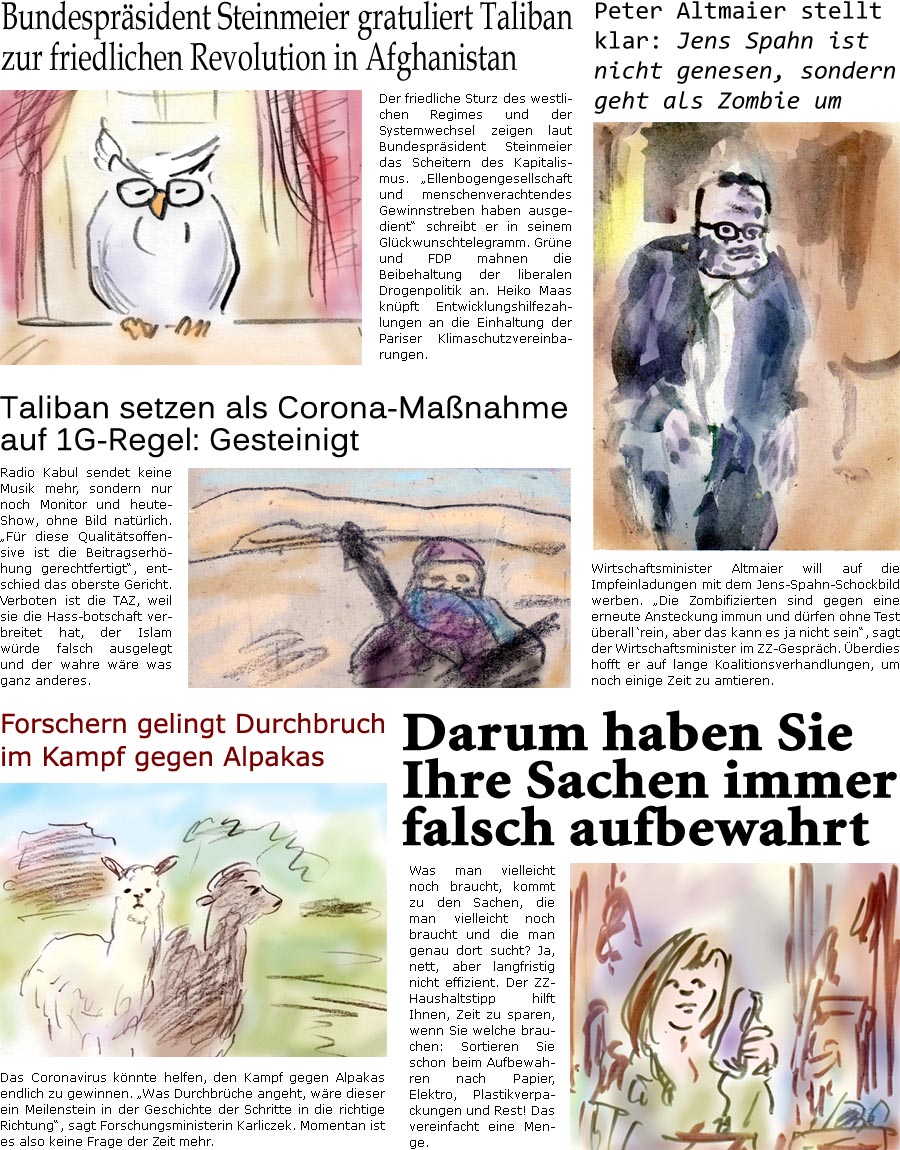 ZellerZeitung.de Seite 1122 - Die Online-Satirezeitung powered by Bernd Zeller 
16. August 2021

Bundesprsident Steinmeier gratuliert Taliban zur friedlichen Revolution in Afghanistan
Der friedliche Sturz des westlichen Regimes und der Systemwechsel zeigen laut Bundesprsident Steinmeier das Scheitern des Kapitalismus. “Ellenbogengesellschaft und menschenverachtendes Gewinnstreben haben ausgedient” schreibt er in seinem Glckwunschtelegramm. Grne und FDP mahnen die Beibehaltung der liberalen Drogenpolitik an. Heiko Maas knpft Entwicklungshilfezahlungen an die Einhaltung der Pariser Klimaschutzvereinbarungen.

Taliban setzen als Corona-Manahme auf 1G-Regel: Gesteinigt
Radio Kabul sendet keine Musik mehr, sondern nur noch Monitor und heute-Show, ohne Bild natrlich. “Fr diese Qualittsoffensive ist die Beitragserhhung gerechtfertigt”, entschied das oberste Gericht. Verboten ist die 