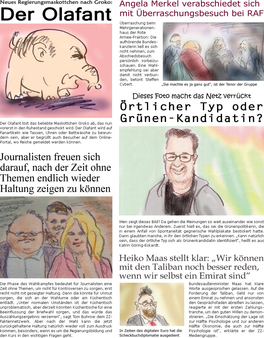 ZellerZeitung.de Seite 1130 - Die Online-Satirezeitung powered by Bernd Zeller 
3. September 2021

Neues Regierungsmaskottchen nach Groko:
Der Olafant
Der Olafant lst das beliebte Maskottchen Groko ab, das nun vorerst in den Ruhestand geschickt wird. Der Olafant wird auf Fanartikeln wie Tassen, Uhren oder Bettwsche zu bewundern sein, aber er begrt auch Besucher auf dem Online-Portal, wo Reiche gemeldet werden knnen. 

Angela Merkel verabschiedet sich mit berraschungsbesuch bei RAF
berraschung beim Mehrgenerationenhaus der Rote Armee-Fraktion: Die aufhrende Bundeskanzlerin lie es sich nicht nehmen, zum Abschiedsbesuch persnlich vorbeizuschauen. Eine Wahlempfehlung sei aber damit nicht verbunden, betont Steffen Cybert. 
“Sie machte es ja ganz gut”, ist der Tenor der Gruppe

Dieses Foto macht das Netz verrckt
rtlicher Typ oder Grnen-Kandidatin?
Wen zeigt dieses Bild? Da gehen die Me