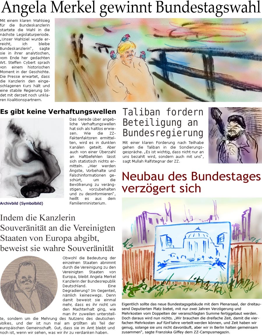 ZellerZeitung.de Seite 1140 - Die Online-Satirezeitung powered by Bernd Zeller 
26. September 2021
 
Angela Merkel gewinnt Bundestagswahl
Mit einem klaren Wahlsieg fr die Bundeskanzlerin startete die Wahl in die nchste Legislaturperiode. “Unser Wahlziel wurde erreicht, ich bleibe Bundeskanzlerin”, sagte sie in ihrer analytischen, vom Ende her gedachten Art. Steffen Cybert sprach von einem historischen Moment in der Geschichte. Die Presse erwartet, dass die Kanzlerin den eingeschlagenen Kurs hlt und eine stabile Regierung bildet mit derzeit noch unklaren Koalitionspartnern.

Es gibt keine Verhaftungswellen
Das Gerede ber angebliche Verhaftungswellen hat sich als haltlos erwiesen. Wie die ZZ-Faktenfaktoren ermittelten, wird es in dunklen Kanlen geteilt. Aber auch von einer berzahl an Haftbefehlen lsst sich statistisch nichts ermitteln. “Hier werden ngste, Vorbehalte und Falschinformatio