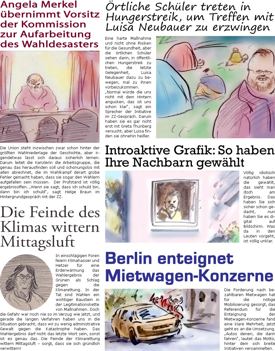 ZellerZeitung.de Seite 1141 - Die Online-Satirezeitung powered by Bernd Zeller 
29. September 2021

Angela Merkel bernimmt Vorsitz der Kommission zur Aufarbeitung des Wahldesasters
Die Union steht inzwischen zwar schon hinter der grten Wahlniederlage der Geschichte, aber irgendetwas lsst sich daraus sicherlich lernen. Darum leitet die Kanzlerin die Arbeitsgruppe, die genau das herausfinden soll und schonungslos mit allen abrechnet, die im Wahlkampf derart grobe Fehler gemacht haben, dass sie sogar den Whlern aufgefallen sein mssen. Der Prfstand ist vllig ergebnisoffen. “Wenn sie sagt, dass ich schuld bin, dann bin ich schuld”, sagt Helge Braun im Hintergrundgesprch mit der ZZ.

rtliche Schler treten in Hungerstreik, um Treffen mit Luisa Neubauer zu erzwingen
Eine harte Manahme und nicht ohne Risiken fr die Gesundheit, aber die rtlichen Schler sehen darin, in ffentlichen Hungerstreik