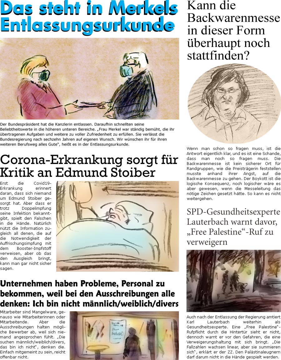 ZellerZeitung.de Seite 1153 - Die Online-Satirezeitung powered by Bernd Zeller 
27. Oktober 2021

Das steht in Merkels Entlassungsurkunde
Der Bundesprsident hat die Kanzlerin entlassen. Daraufhin schnellten seine Beliebtheitswerte in die hheren unteren Bereiche. “Frau Merkel war stndig bemht, die ihr bertragenen Aufgaben und weitere zu voller Zufriedenheit zu erfllen. Sie verlsst die Bundesregierung nach sechzehn Jahren auf eigenen Wunsch. Wir wnschen ihr fr ihren weiteren Berufsweg alles Gute”, heit es in der Entlassungsurkunde.

Kann die Backwarenmesse in dieser Form berhaupt noch stattfinden?
Wenn man schon so fragen muss, ist die Antwort eigentlich klar, und es ist eine Schande, dass man noch so fragen muss. Die Backwarenmesse ist kein sicherer Ort fr Randgruppen, wie die Preistrgerin feststellen musste anhand ihrer Angst, auf die Backwarenmesse zu gehen. Der Boykott ist die logisc