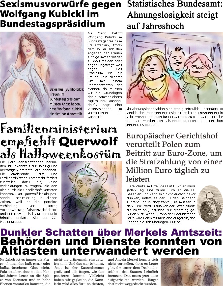 ZellerZeitung.de Seite 1154 - Die Online-Satirezeitung powered by Bernd Zeller 
29. Oktober 2021

Sexismusvorwrfe gegen Wolfgang Kubicki im Bundestagsprsidium
Als Mann betritt Wolfgang Kubicki im Bundestagsprsidium Frauenterrain, trotzdem soll er sich den Angaben der Frauen zufolge immer wieder zu Wort melden oder sogar ungefragt was sagen. “Das Prsidium ist fr Frauen kein sicherer Ort mit einem Reprsentanten der Mnner, da mssen wir die Grundlagen des Zusammenlebens tglich neu aushandeln”, sagt eine Vizeprsidentin im vertraulichen ZZ-Gesprch.
Sexismus (Symbolbild): Frauen im Bundestagsprsidium mssen Angst haben, dass Wolfgang Kubicki sie sich nackt vorstellt

Familienministerium empfiehlt Querwolf als Halloweenkostm 
Die Halloweenschaffenden bekunden ihr Bekenntnis zur Haltung und bekrftigen ihre tiefe Verbundenheit. Die amtierende Justiz- und Familienministerin Lambrecht fordert zu