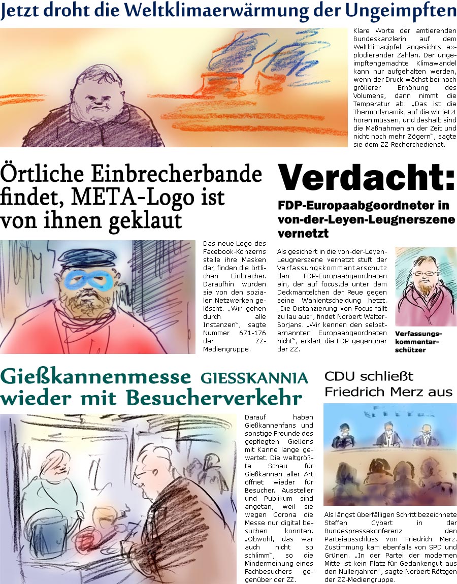 ZellerZeitung.de Seite 1156 - Die Online-Satirezeitung powered by Bernd Zeller 
3. November 2021

Giekannenmesse giekannia wieder mit Besucherverkehr
Darauf haben Giekannenfans und sonstige Freunde des gepflegten Gieens mit Kanne lange gewartet. Die weltgrte Schau fr Giekannen aller Art ffnet wieder fr Besucher. Aussteller und Publikum sind angetan, weil sie wegen Corona die Messe nur digital besuchen konnten. “Obwohl, das war auch nicht so schlimm”, so die Mindermeinung eines Fachbesuchers gegenber der ZZ. 

CDU schliet Friedrich Merz aus
Als lngst berflligen Schritt bezeichnete Steffen Cybert in der Bundespressekonferenz den Parteiausschluss von Friedrich Merz. Zustimmung kam ebenfalls von SPD und Grnen. “In der Partei der modernen Mitte ist kein Platz fr Gedankengut aus den Nullerjahren”, sagte Norbert Rttgen der ZZ-Mediengruppe.

Jetzt droht die Weltklimaerwrmun