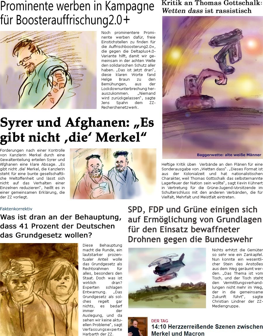 ZellerZeitung.de Seite 1157 - Die Online-Satirezeitung powered by Bernd Zeller 
5. November 2021

Prominente werben in Kampagne fr Boosterauffrischung2.0+
Noch prominentere Prominente werben dafr, freie Einstichstellen zu finden fr die Auffrischboosterung2.0+, die gegen die Deltaplus4.0-Variante hilft, damit wir gemeinsam in der achten Welle den solidarischen Schutz aller haben. “Das ist jetzt dran”, diese klaren Worte fand Helge Braun zu den Bemhungen, aus der Lockdownunterbrechung herauszukommen. “Niemand wird zurckgelassen”, sagte Jens Spahn dem ZZ-Recherchenetzwerk.

Kritik an Thomas Gottschalk: Sendung aus der Kolonialzeit Wetten dass ist rassistisch
Heftige Kritik ben Verbnde an den Plnen fr eine Sonderausgabe von “Wetten dass”. “Dieses Format ist aus der Kolonialzeit und hat nationalistischen Charakter, weil Thomas Gottschalk das selbsternannte Lagerfeu