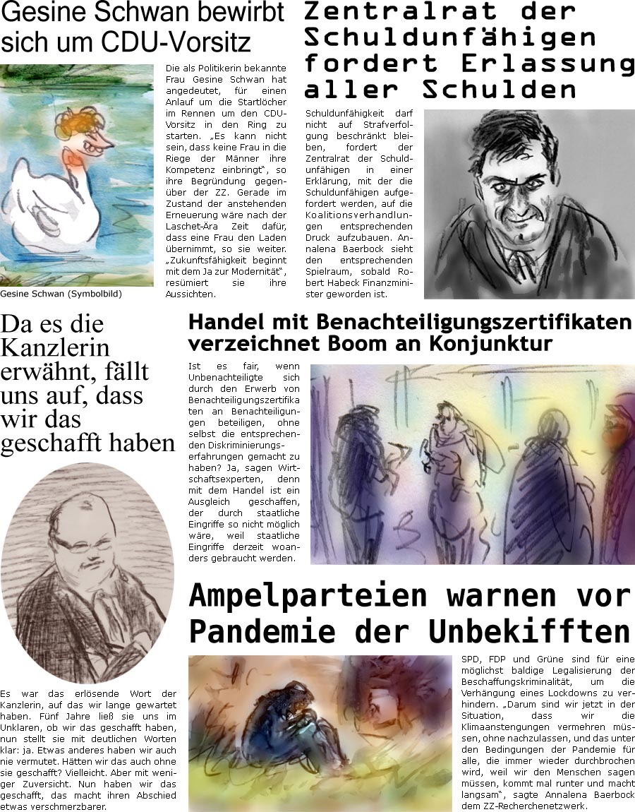 ZellerZeitung.de Seite 1158 - Die Online-Satirezeitung powered by Bernd Zeller 
8. November 2021

Gesine Schwan bewirbt sich um CDU-Vorsitz
Die als Politikerin bekannte Frau Gesine Schwan hat angedeutet, fr einen Anlauf um die Startlcher im Rennen um den CDU-Vorsitz in den Ring zu starten. “Es kann nicht sein, dass keine Frau in die Riege der Mnner ihre Kompetenz einbringt”, so ihre Begrndung gegenber der ZZ. Gerade im Zustand der anstehenden Erneuerung wre nach der Laschet-ra Zeit dafr, dass eine Frau den Laden bernimmt, so sie weiter. “Zukunftsfhigkeit beginnt mit dem Ja zur Modernitt”, resmiert sie ihre Aussichten.

Zentralrat der Schuldunfhigen fordert Erlassung aller Schulden
Schuldunfhigkeit darf nicht auf Strafverfolgung beschrnkt bleiben, fordert der Zentralrat der Schuldunfhigen in einer Erklrung, mit der die Schuldunfhigen aufgefordert werden, auf die Koaliti