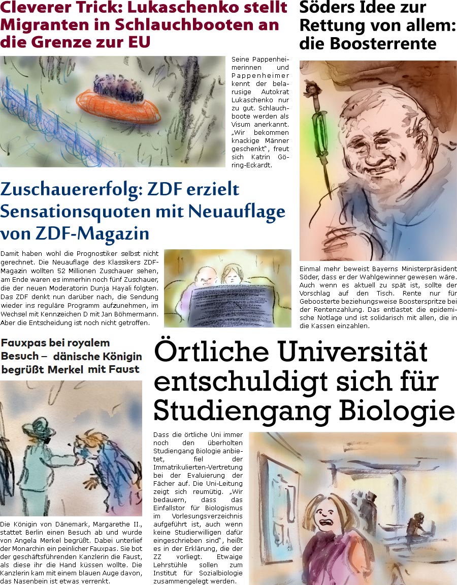 ZellerZeitung.de Seite 1160 - Die Online-Satirezeitung powered by Bernd Zeller 
12. November 2021

Mieser Trick: Lukaschenko stellt Migranten in Schlauchbooten an die Grenze zur EU
Seine Pappenheimerinnen und Pappenheimer kennt der belarusige Autokrat Lukaschenko nur zu gut. Schlauchboote werden als Visum anerkannt. “Wir bekommen knackige Mnner geschenkt”, freut sich Katrin Gring-Eckardt.

Sders Idee zur Rettung von allem: die Boosterrente
Einmal mehr beweist Bayerns Ministerprsident Sder, dass er der Wahlgewinner gewesen wre. Auch wenn es aktuell zu spt ist, sollte der Vorschlag auf den Tisch. Rente nur fr Geboosterte beziehungsweise Boosterspritze bei der Rentenzahlung. Das entlastet die epidemische Notlage und ist solidarisch mit allen, die in die Kassen einzahlen.

Die Knigin von Dnemark, Margarethe II., stattet Berlin einen Besuch ab und wurde von Angela Merkel begrt. Dabei unter