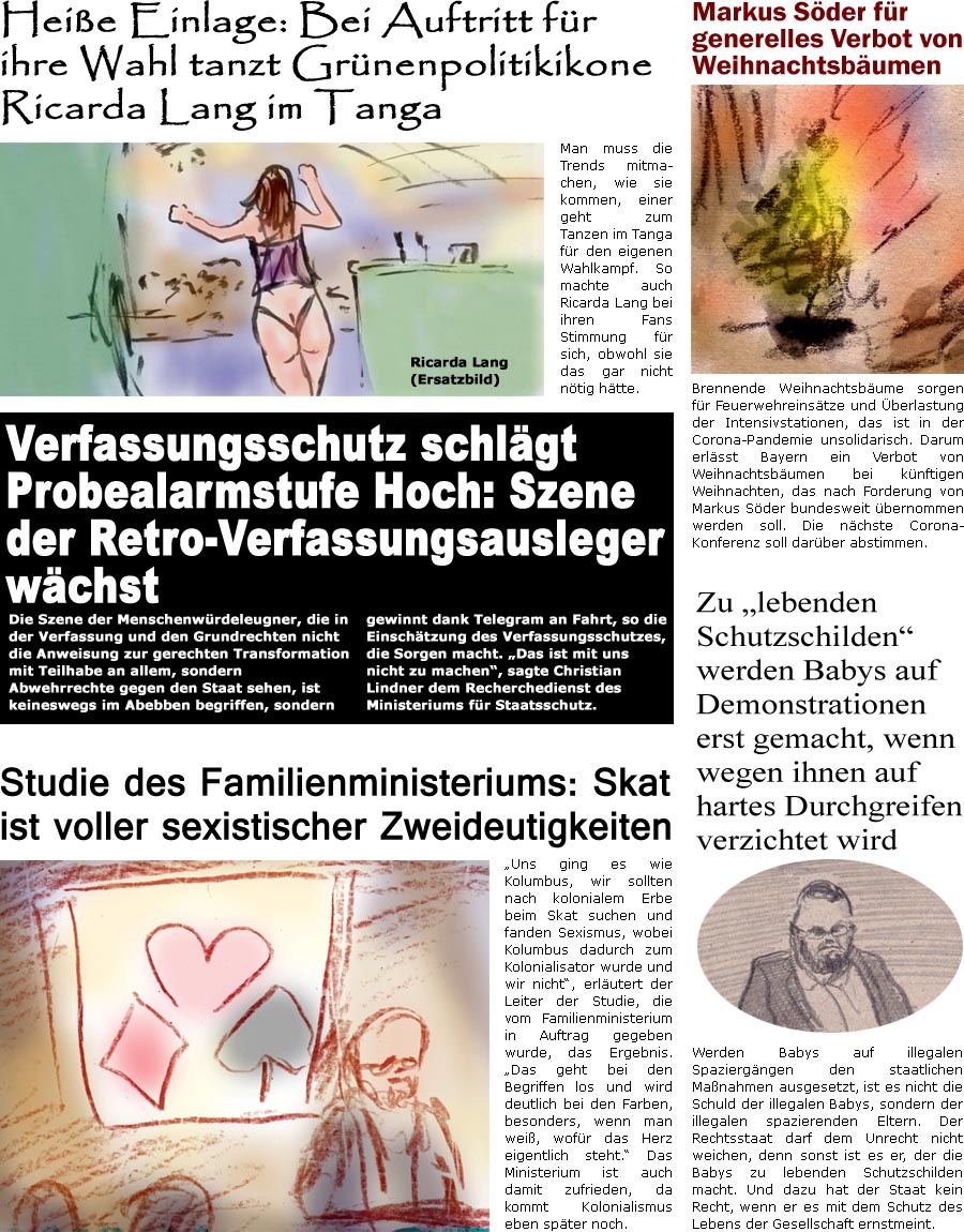 ZellerZeitung.de Seite 1180 - Die Online-Satirezeitung powered by Bernd Zeller 
29. Dezember 2021

Studie des Familienministeriums: Skat ist voller sexistischer Zweideutigkeiten
“Uns ging es wie Kolumbus, wir sollten nach kolonialem Erbe suchen und fanden Sexismus, wobei Kolumbus dadurch zum Kolonialisator wurde und wir nicht”, erlutert der Leiter der Studie, die vom Familienministerium in Auftrag gegeben wurde, das Ergebnis. “Das geht bei den Begriffen los und wird deutlich bei den Farben, besonders, wenn man wei, wofr das Herz eigentlich steht.” Das Ministerium ist auch damit zufrieden, da kommt Kolonialismus eben spter noch.

Zu “lebenden Schutzschilden” werden Babys auf Demonstrationen erst gemacht, wenn wegen ihnen auf hartes Durchgreifen verzichtet wird
Werden Babys auf illegalen Spaziergngen den staatlichen Manahmen ausgesetzt, ist es nicht die Schuld der illega