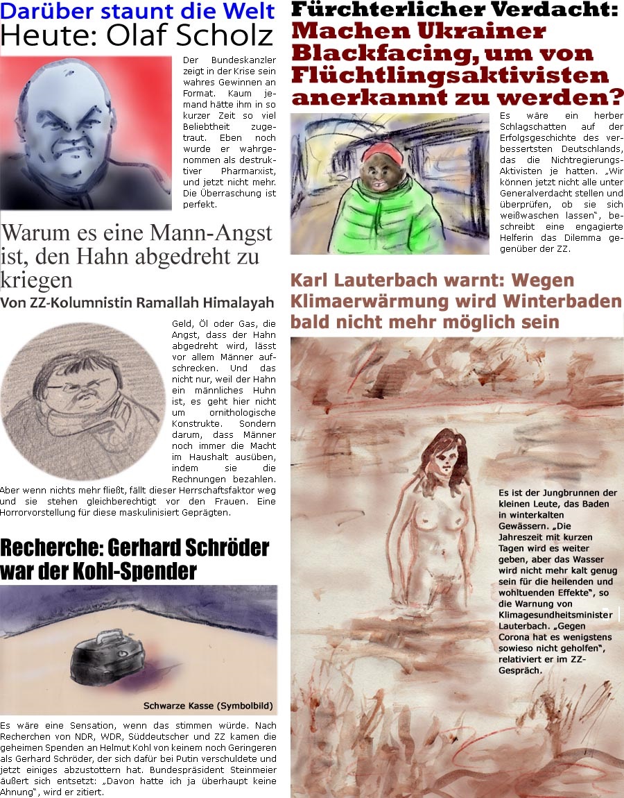 ZellerZeitung.de Seite 1209 - Die Online-Satirezeitung powered by Bernd Zeller 
7. Mrz 2022

Warum es eine Mann-Angst ist, den Hahn abgedreht zu kriegen
Von ZZ-Kolumnistin Ramallah Himalayah
Geld, l oder Gas, die Angst, dass der Hahn abgedreht wird, lsst vor allem Mnner aufschrecken. Und das nicht nur, weil der Hahn ein mnnliches Huhn ist, es geht hier nicht um ornithologische Konstrukte. Sondern darum, dass Mnner noch immer die Macht im Haushalt ausben, indem sie die Rechnungen bezahlen. Aber wenn nichts mehr fliet, fllt dieser Herrschaftsfaktor weg und sie stehen gleichberechtigt vor den Frauen. Eine Horrorvorstellung fr diese maskulinisiert Geprgten.

Zum Frauentag: Frauen fordern, am 8. Mrz

Darber staunt die Welt
Heute: Olaf Scholz
Der Bundeskanzler zeigt in der Krise sein wahres Gewinnen an Format. Kaum jemand htte ihm in so kurzer Zeit so viel Beliebtheit zugetraut. Eben noch wurde er 