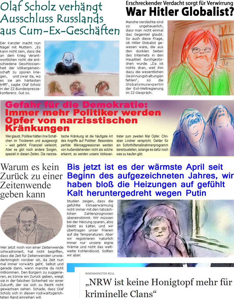 ZellerZeitung.de Seite 1222 - Die Online-Satirezeitung powered by Bernd Zeller 
6. April 2022
 
Warum es kein Zurck zu einer Zeitenwende geben kann
Wer jetzt noch von einer Zeitenwende schwadroniert, hat nicht begriffen, dass die Zeit fr Zeitenwenden unwiederbringlich vorber ist, da Zeit nun mal immer vorwrts geht. Selbst und gerade dann, wenn manche da nicht mitkommen. Den Brgern zu suggerieren, es knne ein Zurck geben, wiegt sie in der falschen Sicherheit vor einer Zukunft, der sie sich zu Recht nicht gewachsen sehen. Schade, dass Olaf Scholz sich in diesen rckwrtsgerichteten Rand einreihen will.

Erschreckender Verdacht sorgt fr Verwirrung
War Hitler Globalist?
Manche Verdchte sind so ungeheuerlich, dass man nicht einmal das Gegenteil glaubt. So auch diese Frage, ob Hitler Globalist gewesen wre, die aus den dunklen Seiten des Internets in den Hauptteil durchgestochen wurde. “Da ist nichts