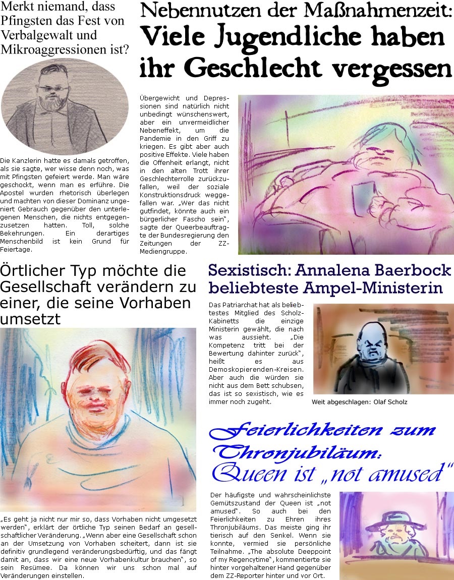 ZellerZeitung.de Seite 1248 - Die Online-Satirezeitung powered by Bernd Zeller 
6. Juni 2022

rtlicher Typ mchte die Gesellschaft verndern zu einer, die seine Vorhaben umsetzt
“Es geht ja nicht nur mir so, dass Vorhaben nicht umgesetzt werden”, erklrt der rtliche Typ seinen Bedarf an gesellschaftlicher Vernderung. “Wenn aber eine Gesellschaft schon an der Umsetzung von Vorhaben scheitert, dann ist sie definitiv grundlegend vernderungsbedrftig, und das fngt damit an, dass wir eine neue Vorhabenkultur brauchen”, so sein Resmee. Da knnen wir uns schon mal auf Vernderungen einstellen.

Merkt niemand, dass Pfingsten das Fest von Verbalgewalt und Mikroaggressionen ist?
Die Kanzlerin hatte es damals getroffen, als sie sagte, wer wisse denn noch, was mit Pfingsten gefeiert werde. Man wre geschockt, wenn man es erfhre. Die Apostel wurden rhetorisch berlegen und machten von dieser 