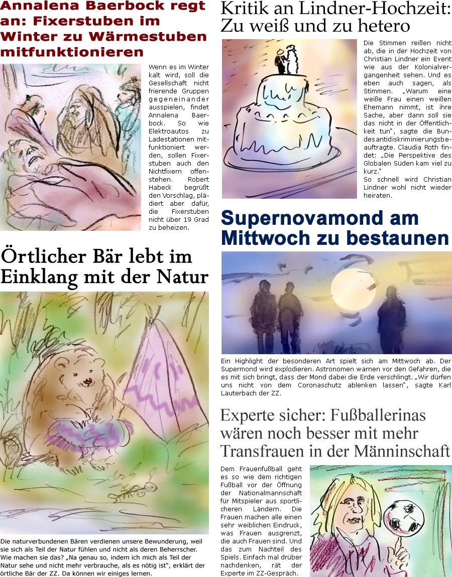 ZellerZeitung.de Seite 1264 - Die Online-Satirezeitung powered by Bernd Zeller 
13. Juli 2022

rtlicher Br lebt im Einklang mit der Natur
Die naturverbundenen Bren verdienen unsere Bewunderung, weil sie sich als Teil der Natur fhlen und nicht als deren Beherrscher. Wie machen sie das? “Na genau so, indem ich mich als Teil der Natur sehe und nicht mehr verbrauche, als es ntig ist”, erklrt der rtliche Br der ZZ. Da knnen wir einiges lernen.

Annalena Baerbock regt an: Fixerstuben im Winter zu Wrmestuben mitfunktionieren
Wenn es im Winter kalt wird, soll die Gesellschaft nicht frierende Gruppen gegeneinander ausspielen, findet Annalena Baerbock. So wie Elektroautos zu Ladestationen mitfunktioniert werden, sollen Fixerstuben auch den Nichtfixern offenstehen. Robert Habeck begrt den Vorschlag, pldiert aber dafr, die Fixerstuben nicht ber 19 Grad zu beheizen.

Kritik an Lindner-Hochzeit: