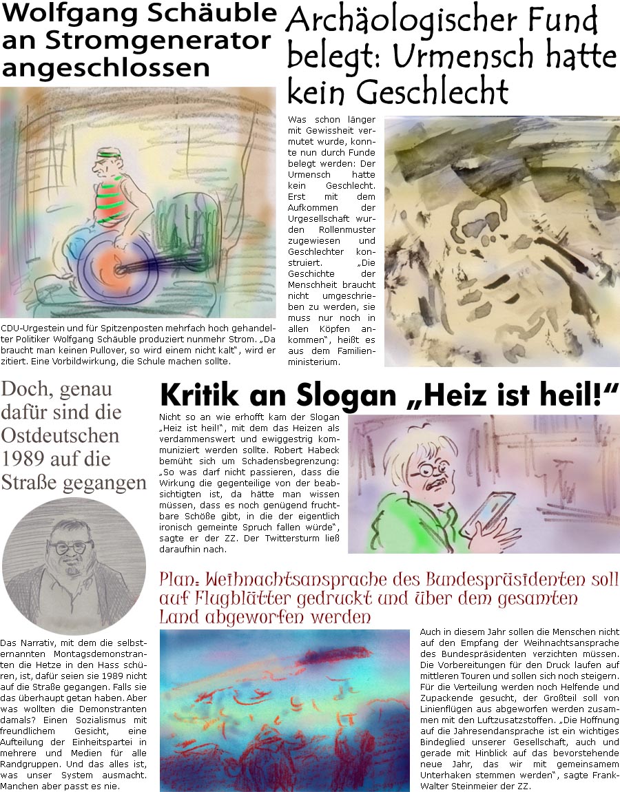 ZellerZeitung.de Seite 1303 - Die Online-Satirezeitung powered by Bernd Zeller 
12. Oktober 2022

Wolfgang Schuble an Stromgenerator angeschlossen
CDU-Urgestein und fr Spitzenposten hoch gehandelter Politiker Wolfgang Schuble produziert nunmehr Strom. “Da braucht man keinen Pullover, so wird einem nicht kalt”, wird er zitiert. Eine Vorbildwirkung, die Schule machen sollte.

Archologischer Fund belegt: Urmensch hatte kein Geschlecht
Was schon lnger mit Gewissheit vermutet wurde, konnte nun durch Funde belegt werden: Der Urmensch hatte kein Geschlecht. Erst mit dem Aufkommen der Urgesellschaft wurden Rollenmuster zugewiesen und Geschlechter konstruiert. “Die Geschichte der Menschheit braucht nicht umgeschrieben zu werden, sie muss nur noch in allen Kpfen ankommen”, heit es aus dem Familienministerium.

Doch, genau dafr sind die Ostdeutschen 1989 auf die Strae gegangen
Das Narr