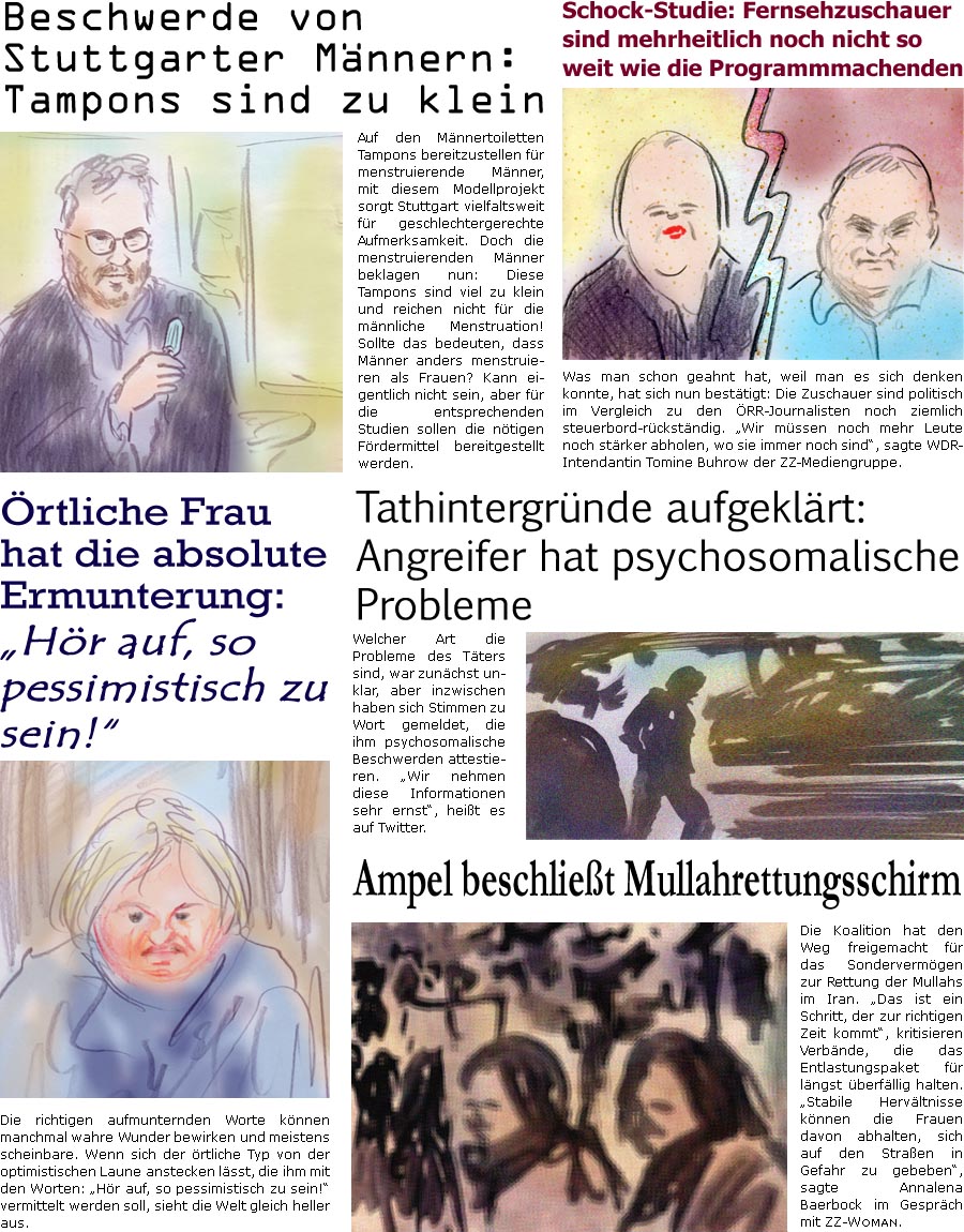 ZellerZeitung.de Seite 1308 - Die Online-Satirezeitung powered by Bernd Zeller 
24. Oktober 2022
 
Beschwerde von Stuttgarter Mnnern: Tampons sind zu klein
Auf den Mnnertoiletten Tampons bereitzustellen fr menstruierende Mnner, mit diesem Modellprojekt sorgt Stuttgart vielfaltsweit fr geschlechtergerechte Aufmerksamkeit. Doch die menstruierenden Mnner beklagen nun: Diese Tampons sind viel zu klein und reichen nicht fr die mnnliche Menstruation! Sollte das bedeuten, dass Mnner anders menstruieren als Frauen? Kann eigentlich nicht sein, aber fr die entsprechenden Studien sollen die ntigen Frdermittel bereitgestellt werden.

Schock-Studie: Fernsehzuschauer sind mehrheitlich noch nicht so weit wie die Programmmachenden
Was man schon geahnt hat, weil man es sich denken konnte, hat sich nun besttigt: Die Zuschauer sind politisch im Vergleich zu den RR-Journalisten noch ziemlich steuerbord-rckstndig. 