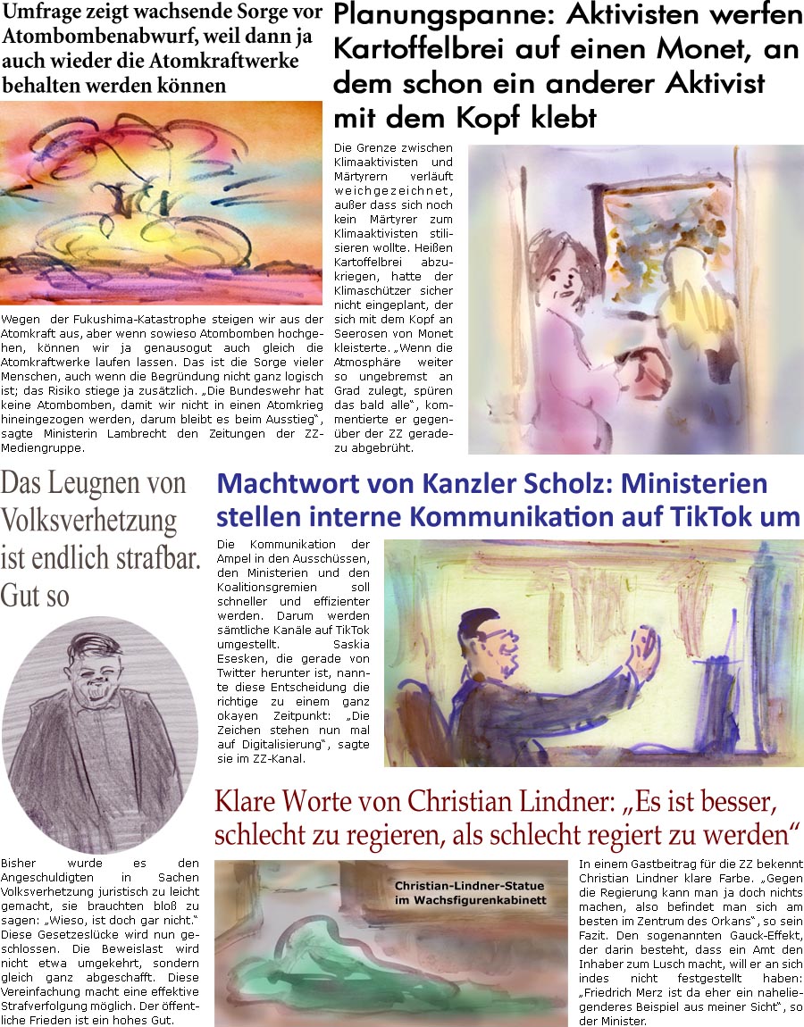 ZellerZeitung.de Seite 1310 - Die Online-Satirezeitung powered by Bernd Zeller 
28. Oktober 2022

Planungspanne: Aktivisten werfen Kartoffelbrei auf einen Monet, an dem schon ein anderer Aktivist mit dem Kopf klebt
Die Grenze zwischen Klimaaktivisten und Mrtyrern verluft weichgezeichnet, auer dass sich noch kein Mrtyrer zum Klimaaktivisten stilisieren wollte. Heien Kartoffelbrei abzukriegen, hatte der Klimaschtzer sicher nicht eingeplant, der sich mit dem Kopf an Seerosen von Monet kleisterte. “Wenn die Atmosphre weiter so ungebremst an Grad zulegt, spren das bald alle”, kommentierte er gegenber der ZZ geradezu abgebrht.

Klare Worte von Christian Lindner: “Es ist besser, schlecht zu regieren, als schlecht regiert zu werden”
In einem Gastbeitrag fr die ZZ bekennt Christian Lindner klare Farbe. “Gegen die Regierung kann man ja doch nichts machen, also befindet man sich a