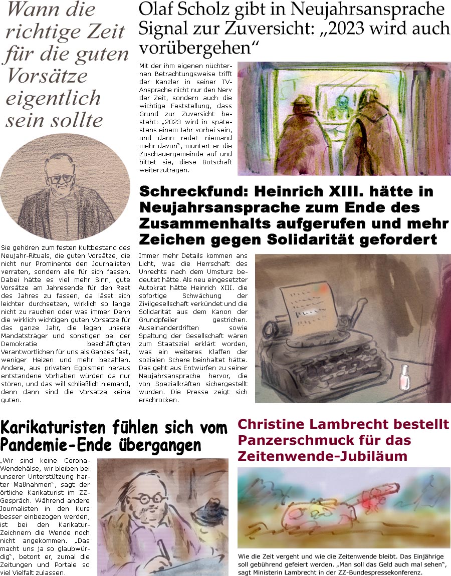 ZellerZeitung.de Seite 1336 - Die Online-Satirezeitung powered by Bernd Zeller 
28. Dezember 2022

Olaf Scholz gibt in Neujahrsansprache Signal zur Zuversicht: “2023 wird auch vorbergehen”
Mit der ihm eigenen nchternen Betrachtungsweise trifft der Kanzler in seiner TV-Ansprache nicht nur den Nerv der Zeit, sondern auch die wichtige Feststellung, dass Grund zur Zuversicht besteht: “2023 wird in sptestens einem Jahr vorbei sein, und dann redet niemand mehr davon”, muntert er die Zuschauergemeinde auf und bittet sie, diese Botschaft weiterzutragen.

Schreckfund: Heinrich XIII. htte in Neujahrsansprache zum Ende des Zusammenhalts aufgerufen und mehr Zeichen gegen Solidaritt gefordert
Immer mehr Details kommen ans Licht, was die Herrschaft des Unrechts nach dem Umsturz bedeutet htte. Als neu eingesetzter Autokrat htte Heinrich XIII. die sofortige Schwchung der Zivilgesellschaft verk