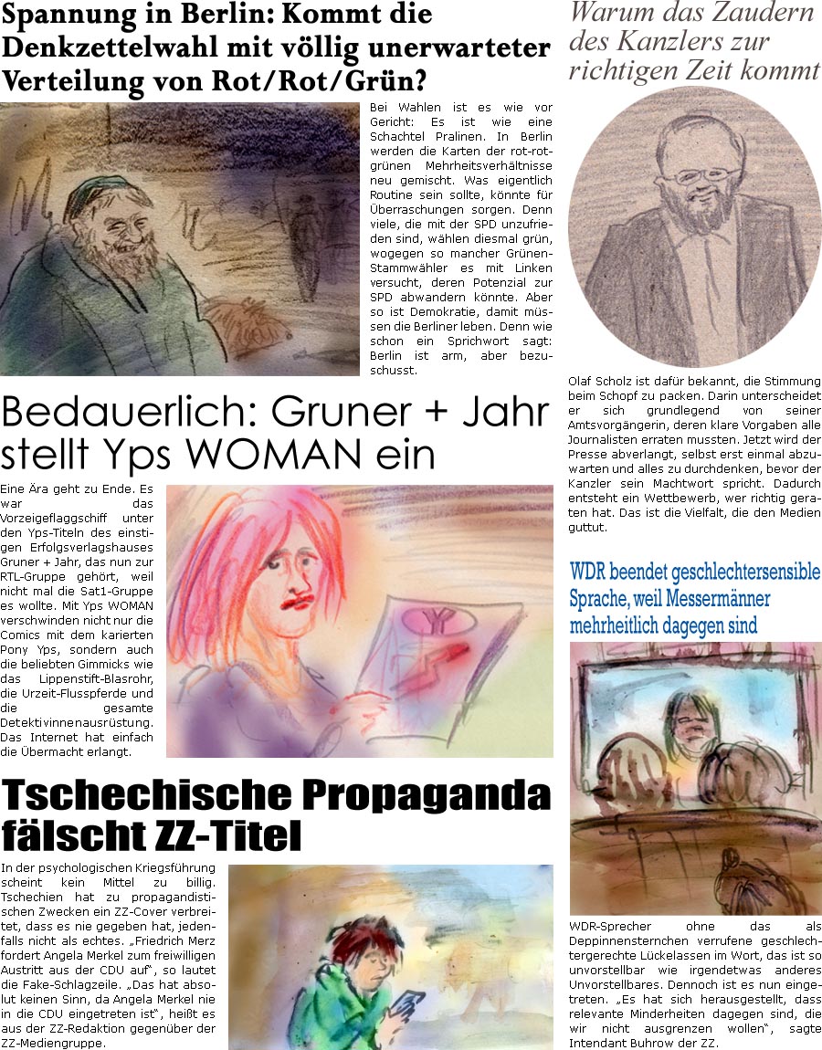 ZellerZeitung.de Seite 1355 - Die Online-Satirezeitung powered by Bernd Zeller 
10. Februar 2023

Spannung in Berlin: Kommt die Denkzettelwahl mit vllig unerwarteter Verteilung von Rot/Rot/Grn?
Bei Wahlen ist es wie vor Gericht: Es ist wie eine Schachtel Pralinen. In Berlin wird die Verteilung der rot-rot-grnen Mehrheitsverhltnisse neu gewhlt. Was eigentlich Routine sein sollte, knnte fr berraschungen sorgen. Denn viele, die mit der SPD unzufrieden sind, whlen diesmal grn, wogegen so mancher Grnen-Stammwhler es mit Linken versucht, deren Potenzial zur SPD abwandern knnte. Aber so ist Demokratie, damit mssen die Berliner leben. Denn wie schon ein Sprichwort sagt: Berlin ist arm, aber bezuschusst.

Warum das Zaudern des Kanzlers zur richtigen Zeit kommt
Olaf Scholz ist dafr bekannt, die Stimmung beim Schopf zu packen. Darin unterscheidet er sich grundlegend von seiner Kanzlerin, deren klare Vorgab