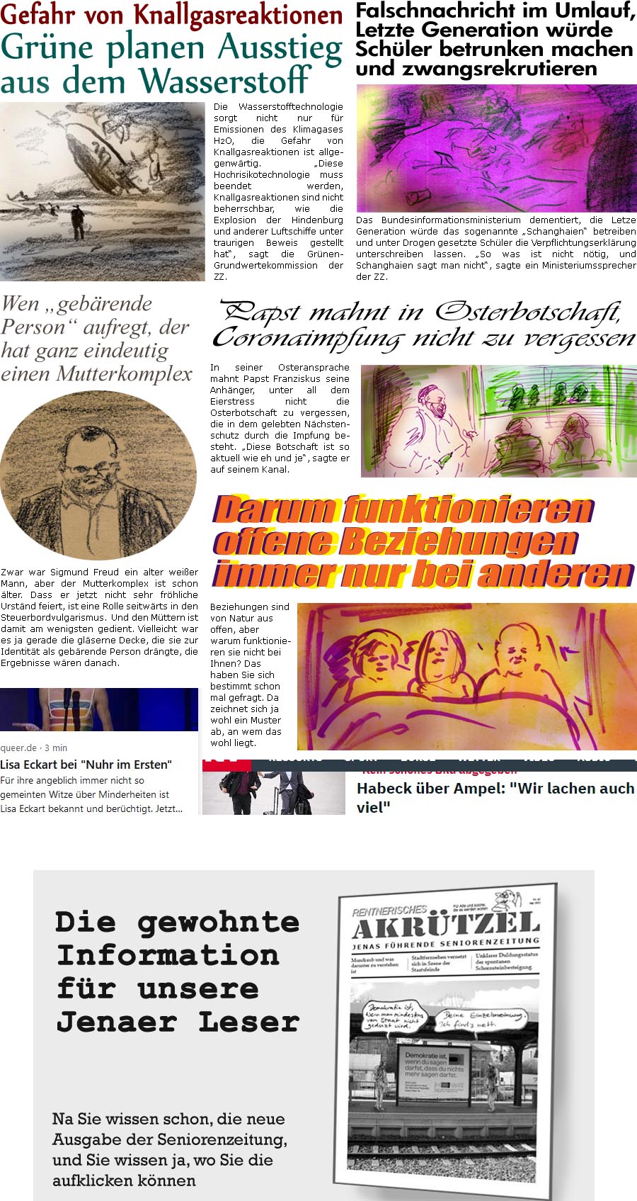 ZellerZeitung.de Seite 1380 - Die Online-Satirezeitung powered by Bernd Zeller 
10. April 2023

Die Wasserstofftechnologie sorgt nicht nur fr Emissionen des Klimagases H2O, die Gefahr von Knallgasreaktionen ist allgegenwrtig. “Diese Hochrisikotechnologie muss beendet werden, Knallgasreaktionen sind nicht beherrschbar, wie die Explosion der Hindenburg und anderer Luftschiffe unter traurigen Beweis gestellt hat”, sagt die Grnen-Grundwertekommission der ZZ. 

Wen “gebrende Person” aufregt, der hat ganz eindeutig einen Mutterkomplex
Zwar war Sigmund Freud ein alter weier Mann, aber der Mutterkomplex ist schon lter. Dass er jetzt nicht sehr frhliche Urstnd feiert, ist eine Rolle seitwrts in den Steuerbordvulgarismus. Und en Mttern ist damit am wenigsten gedient. Vielleicht war es ja gerade die glserne Decke, die sie zur Identitt als gebrende Person drngte, die Ergebnisse wren d