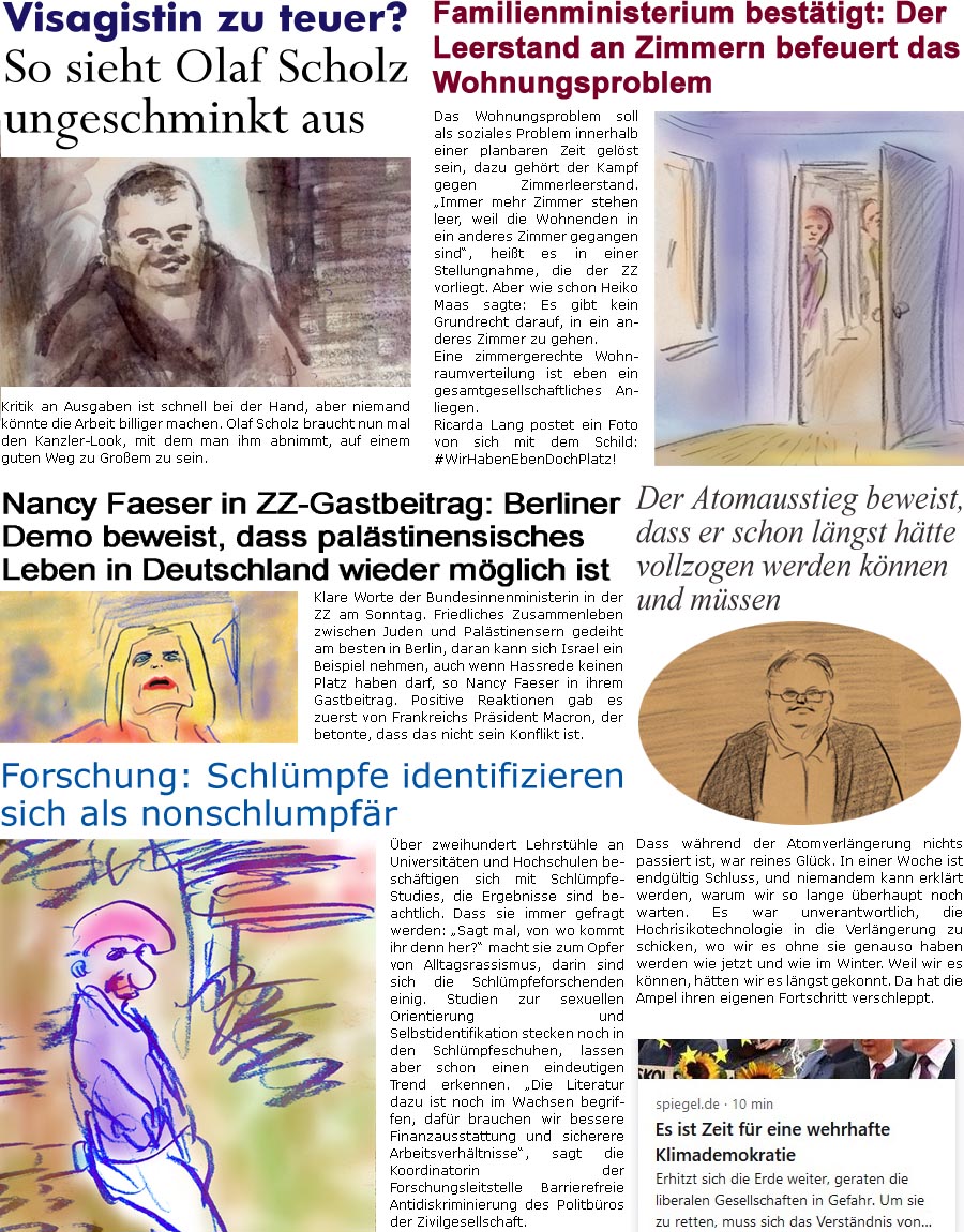 ZellerZeitung.de Seite 1381 - Die Online-Satirezeitung powered by Bernd Zeller 
12. April 2023
 
Visagistin zu teuer?
So sieht Olaf Scholz ungeschminkt aus
Kritik an Ausgaben ist schnell bei der Hand, aber niemand knnte die Arbeit billiger machen. Olaf Scholz braucht nun mal den Kanzler-Look, mit dem man ihm abnimmt, auf einem guten Weg zu Groem zu sein.

Der Atomausstieg beweist, dass er schon lngst htte vollzogen werden knnen und mssen
Dass whrend der Atomverlngerung nichts passiert ist, war reines Glck. In einer Woche ist endgltig Schluss, und niemandem kann erklrt werden, warum wir so lange berhaupt noch warten. Es war unverantwortlich, die Hochrisikotechnologie in die Verlngerung zu schicken, wo wir es ohne sie genauso haben werden wie jetzt und wie im Winter. Weil wir es knnen, htten wir es lngst gekonnt. Da hat die Ampel ihren eigenen Fortschritt verschleppt.

Nancy Faeser in ZZ-Gastb