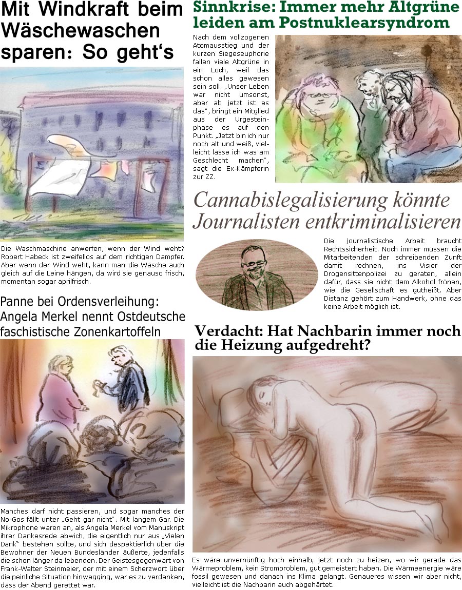 ZellerZeitung.de Seite 1383 - Die Online-Satirezeitung powered by Bernd Zeller 
17. April 2023

Panne bei Ordensverleihung: Angela Merkel nennt Ostdeutsche faschistische Zonenkartoffeln
Manches darf nicht passieren, und sogar manches der No-Gos fllt unter “Geht gar nicht”. Mit langem Gar. Die Mikrophone waren an, als Angela Merkel vom Manuskript ihrer Dankesrede abwich, die eigentlich nur aus “Vielen Dank” bestehen sollte, und sich despektierlich ber die Bewohner der Neuen Bundeslnder uerte, jedenfalls die schon lnger da lebenden. Der Geistesgegenwart von Frank-Walter Steinmeier, der mit einem Scherzwort ber die peinliche Situation hinwegging, war es zu verdanken, dass der Abend gerettet war.

Mit Windkraft beim Wschewaschen sparen: So gehts
Die Waschmaschine anwerfen, wenn der Wind weht? Robert Habeck ist zweifellos auf dem richtigen Dampfer. Aber wenn der Wind weht, kann man 