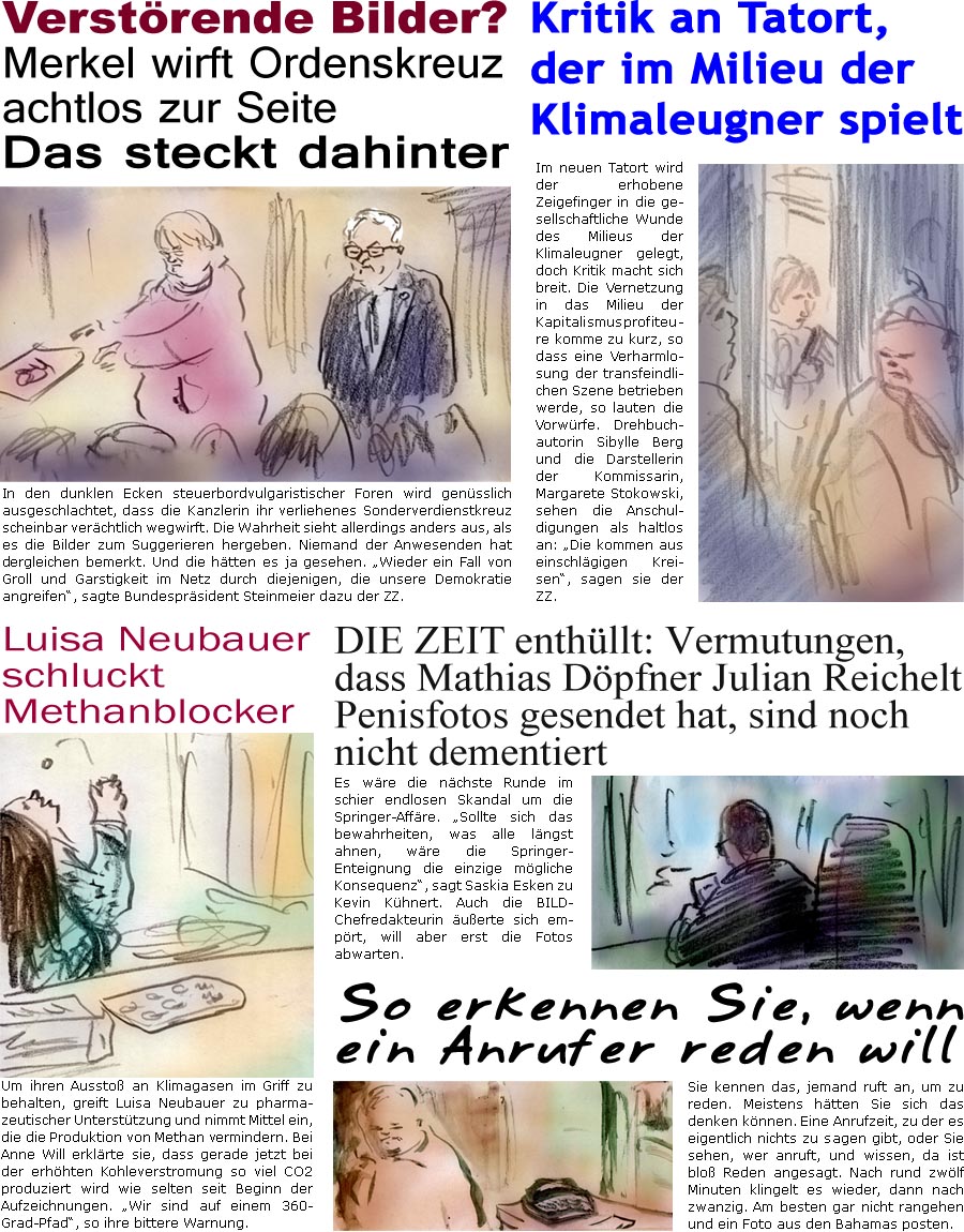 ZellerZeitung.de Seite 1384 - Die Online-Satirezeitung powered by Bernd Zeller 
19. April 2023

Verstrende Bilder
Merkel wirft Ordenskreuz achtlos zur Seite
Das steckt dahinter
In den dunklen Ecken steuerbordvulgaristischer Foren wird gensslich ausgeschlachtet, dass die Kanzlerin ihr verliehenes Sonderverdienstkreuz scheinbar verchtlich wegwirft. Die Wahrheit sieht allerdings anders aus, als es die Bilder zum Suggerieren hergeben. Niemand der Anwesenden hat dergleichen bemerkt. Und die htten es ja gesehen. “Wieder ein Fall von Groll und Garstigkeit im Netz durch diejenigen, die unsere Demokratie angreifen”, sagte Bundesprsident Steinmeier dazu der ZZ.

DIE ZEIT enthllt: Vermutungen, dass Mathias Dpfner Julian Reichelt Penisfotos gesendet hat, sind noch nicht dementiert
Es wre die nchste Runde im schier endlosen Skandal um die Springer-Affre. “Sollte sich das bewahrheiten, was alle