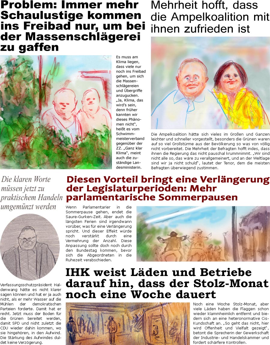 ZellerZeitung.de Seite 1412 - Die Online-Satirezeitung powered by Bernd Zeller 
23. Juni 2023

Mehrheit hofft, dass die Ampelkoalition mit ihnen zufrieden ist
Die Ampelkoalition htte sich vieles im Groen und Ganzen leichter und schneller vorgestellt, besonders die Grnen waren auf so viel Grollstrme aus der Bevlkerung so was von vllig nicht vorbereitet. Die Mehrheit der Befragten hofft indes, dass ihnen die Regierung das nicht pauschal krumm nimmt. “Wir sind nicht alle so, das wre zu verallgemeinert, und an der Weltlage sind wir ja nicht schuld”, lautet der Tenor, dem die meisten berwiegend zustimmen.

Die klaren Worte mssen jetzt zu praktischem Handeln umgemnzt werden
Verfassungsschutzprsident Haldenwang htte es nicht klarer sagen knnen und hat er ja auch nicht, als er mehr Wasser auf die Mhlen der demokratischen Parteien forderte. Damit hat er recht. Jetzt muss der Boden fr die Grn