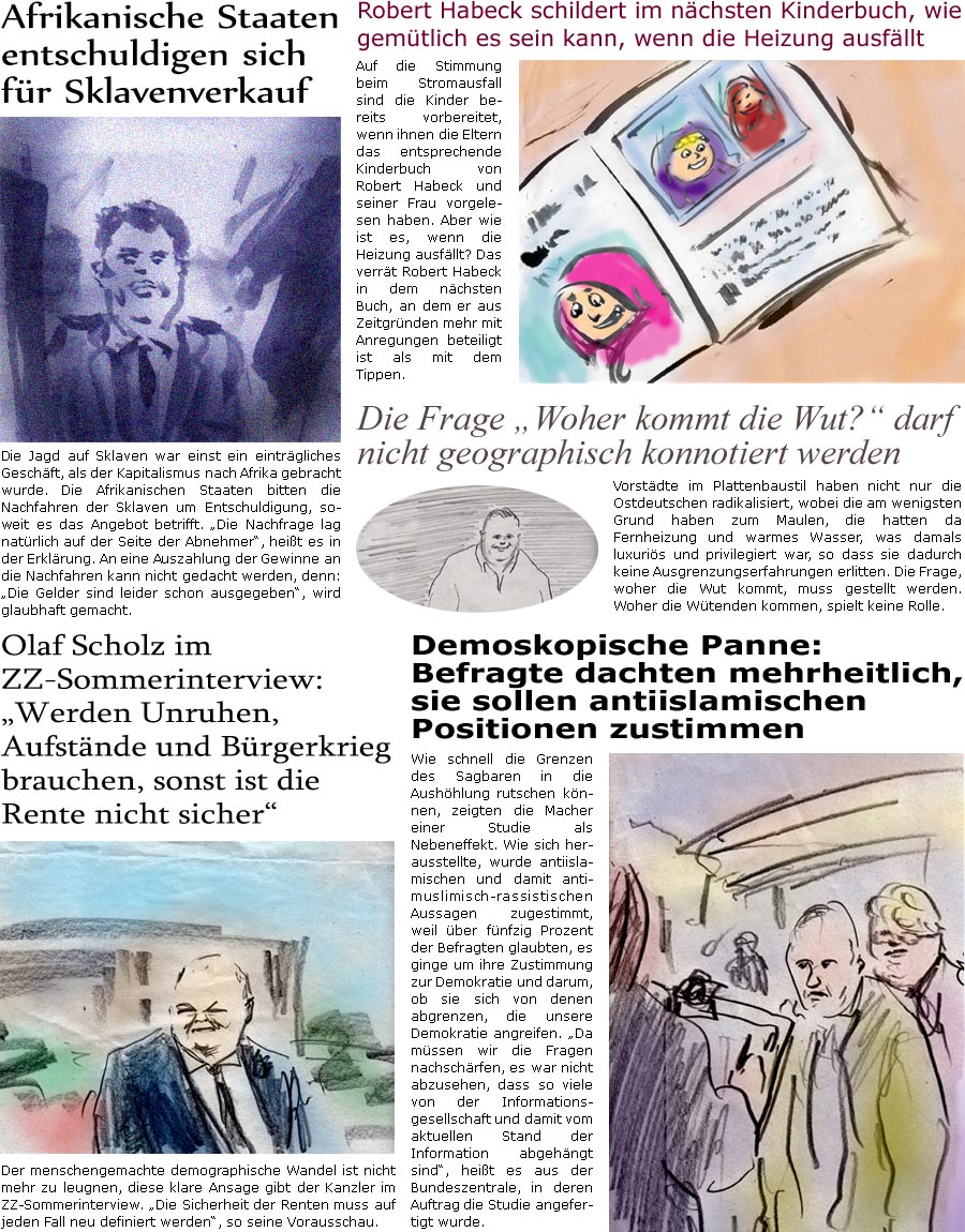 ZellerZeitung.de Seite 1416 - Die Online-Satirezeitung powered by Bernd Zeller 
3. Juli 2023

Robert Habeck schildert im nchsten Kinderbuch, wie gemtlich es sein kann, wenn die Heizung ausfllt
Auf die Stimmung beim Stromausfall sind die Kinder bereits vorbereitet, wenn ihnen die Eltern das entsprechende Kinderbuch von Robert Habeck und seiner Frau vorgelesen haben. Aber wie ist es, wenn die Heizung ausfllt? Das verrt Robert Habeck in dem nchsten Buch, an dem er aus Zeitgrnden mehr mit Anregungen beteiligt ist als mit dem Tippen.

Afrikanische Staaten entschuldigen sich fr Sklavenverkauf
Die Jagd auf Sklaven war einst ein eintrgliches Geschft, als der Kapitalismus nach Afrika gebracht wurde. Die Afrikanischen Staaten bitten die Nachfahren der Sklaven um Entschuldigung, soweit es das Angebot betrifft. “Die Nachfrage lag natrlich auf der Seite der Abnehmer”, heit es in der Erklrung. An ei