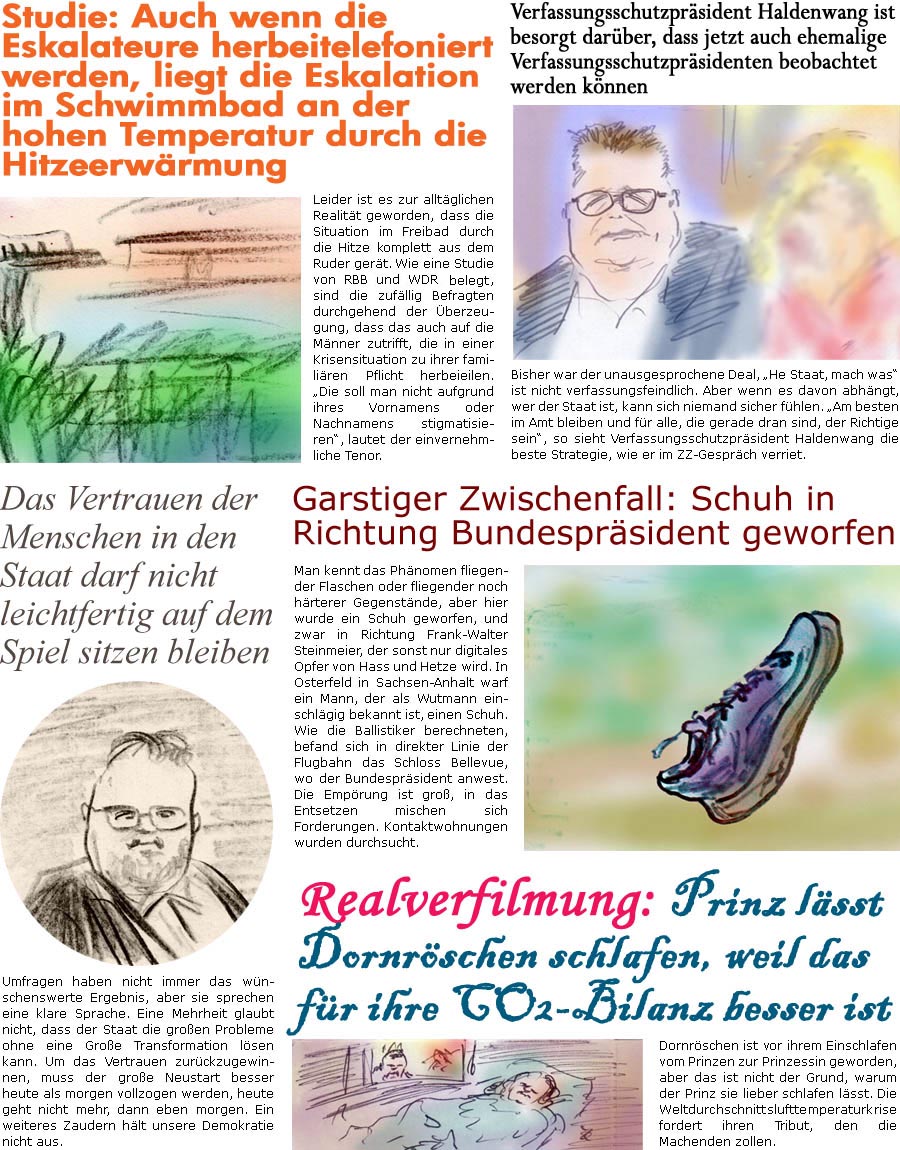 ZellerZeitung.de Seite 1435 - Die Online-Satirezeitung powered by Bernd Zeller 
16. August 2023

Verfassungsschutzprsident Haldenwang ist besorgt darber, dass jetzt auch ehemalige Verfassungsschutzprsidenten beobachtet werden knnen
Bisher war der unausgesprochene Deal, “He Staat, mach was” ist nicht verfassungsfeindlich. Aber wenn es davon abhngt, wer der Staat ist, kann sich niemand sicher fhlen. “Am besten im Amt bleiben und fr alle, die gerade dran sind, der Richtige sein”, so sieht Verfassungsschutzprsident Haldenwang die beste Strategie, wie er im ZZ-Gesprch verriet.

Studie: Auch wenn die Eskalateure herbeitelefoniert werden, liegt die Eskalation im Schwimmbad an der hohen Temperatur durch die Hitzeerwrmung
Leider ist es zur alltglichen Realitt geworden, dass die Situation im Freibad durch die Hitze komplett aus dem Ruder gert. Wie eine Studie von RBB und WDR belegen,