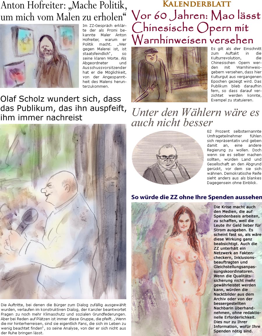 ZellerZeitung.de Seite 1437 - Die Online-Satirezeitung powered by Bernd Zeller 
21. August 2023

Olaf Scholz wundert sich, dass das Publikum, das ihn auspfeift, ihm immer nachreist
Die Auftritte, bei denen die Brger zum Dialog zufllig ausgewhlt wurden, verlaufen im konstruktiven Dialog, der Kanzler beantwortet Fragen zu noch mehr Klimaschutz und sozialen Grundfederungen. Aber bei Reden auf Pltzen ist immer diese Gruppe, die pfeift. “Wenn die mir hinterherreisen, sind sie eigentlich Fans, die sich im Leben zu wenig beachtet finden”, so seine Analyse, von der er sich nicht aus der Ruhe bringen lsst.

So wrde die ZZ ohne Ihre Spenden aussehen
Die Krise macht auch den Medien, die auf Spendenbasis arbeiten, zu schaffen, weil die Leute ihr Geld lieber fr Strom ausgeben. Es scheint fast so, als wre diese Wirkung ganz beabsichtigt. Auch die ZZ unterhlt ein Netzwerk an Faktencheckern, Inklusionsbea