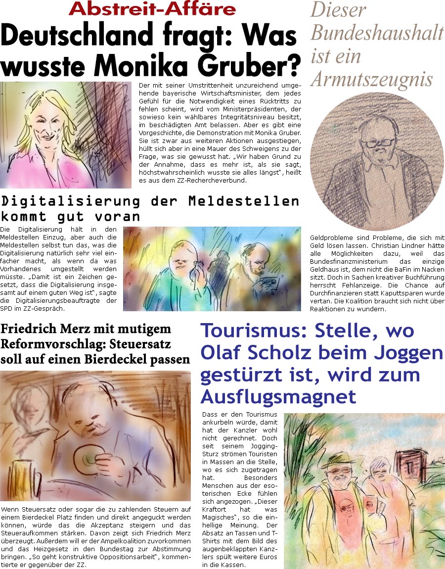 ZellerZeitung.de Seite 1444 - Die Online-Satirezeitung powered by Bernd Zeller 
6. September 2023

Abstreit-Affre
Deutschland fragt: Was wusste Monika Gruber?
Der mit seiner Umstrittenheit unzureichend umgehende bayerische Wirtschaftsminister, dem jedes Gefhl fr die Notwendigkeit eines Rcktritts zu fehlen scheint, wird vom Ministerprsidenten, der sowieso kein whlbares Integrittsniveau besitzt, im beschdigten Amt belassen. Aber es gibt eine Vorgeschichte, die Demonstration mit Monika Gruber. Sie ist zwar aus weiteren Aktionen ausgestiegen, hllt sich aber in eine Mauer des Schweigens, was sie gewusst hat. “Wir haben Grund zu der Annahme, dass es mehr ist, als sie sagt, hchstwahrscheinlich wusste sie alles lngst”, heit es aus dem ZZ-Rechercheverbund. 

Digitalisierung der Meldestellen kommt gut voran
Die Digitalisierung hlt in den Meldestellen Einzug, aber auch die Meldestellen selbst tu