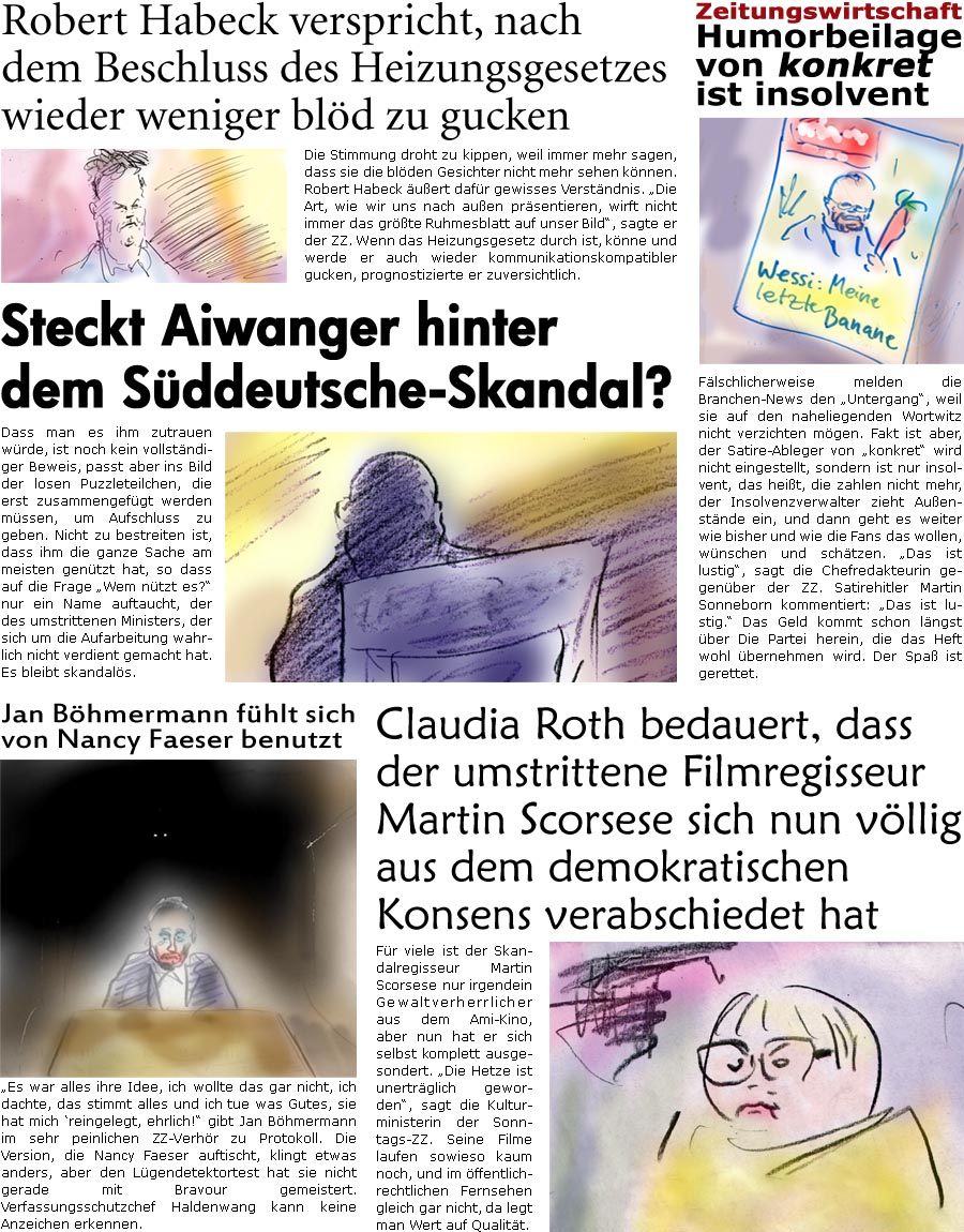 ZellerZeitung.de Seite 1445 - Die Online-Satirezeitung powered by Bernd Zeller 
8. September 2023

Zeitungswirtschaft
Humorbeilage von konkret ist insolvent
Flschlicherweise melden die Branchen-News den “Untergang”, weil sie auf den naheliegenden Wortwitz nicht verzichten mgen. Fakt ist aber, der Satire-Ableger von “konkret” wird nicht eingestellt, sondern ist nur insolvent, das heit, die zahlen nicht mehr, der Insolvenzverwalter zieht Auenstnde ein, und dann geht es weiter wie bisher und wie die Fans das wollen, wnschen und schtzen. “Das ist lustig”, sagt die Chefredakteurin gegenber der ZZ. Satirehitler Martin Sonneborn kommentiert: “Das ist lustig.” Das Geld kommt schon lngst ber Die Partei herein, die das Heft wohl bernehmen wird. Der Spa ist gerettet.

Steckt Aiwanger hinter dem Sddeutsche-Skandal?
Dass man es ihm zutrauen wrde, ist noch kein 