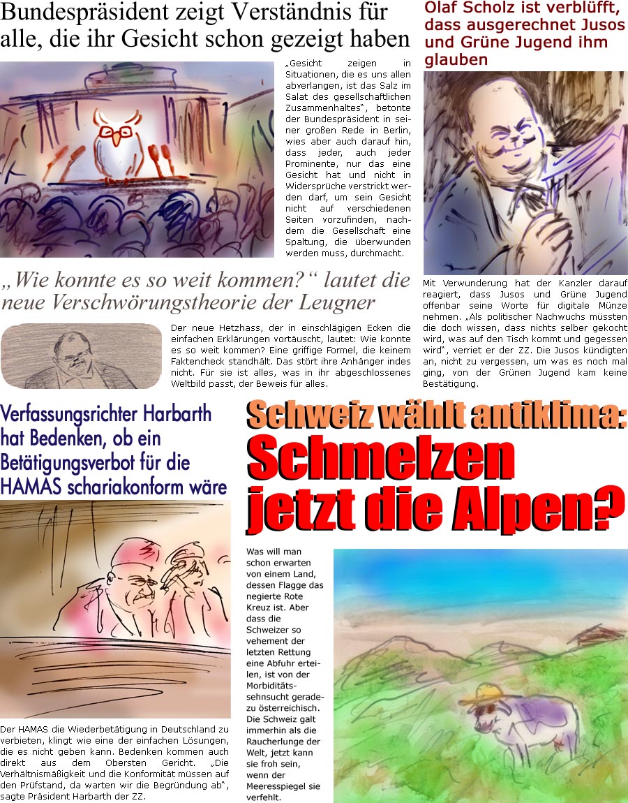 ZellerZeitung.de Seite 1464 - Die Online-Satirezeitung powered by Bernd Zeller 
23. Oktober 2023

Bundesprsident zeigt Verstndnis fr alle, die ihr Gesicht schon gezeigt haben
“Gesicht zeigen in Situationen, die es uns allen abverlangen, ist das Salz im Salat des gesellschaftlichen Zusammenhaltes”, betonte der Bundesprsident in seiner groen Rede in Berlin, wies aber auch darauf hin, dass jeder, auch jeder Prominente, nur das eine Gesicht hat und nicht in Widersprche verstrickt werden darf, um sein Gesicht nicht auf verschiedenen Seiten vorzufinden, nachdem die Gesellschaft eine Spaltung, die berwunden werden muss, durchmacht.

Olaf Scholz ist verblfft, dass ausgerechnet Jusos und Grne Jugend ihm glauben
Mit Verwunderung hat der Kanzler darauf reagiert, dass Jusos und Grne Jugend offenbar seine Worte fr digitale Mnze nehmen. “Als politischer Nachwuchs mssten die doch wissen, dass n