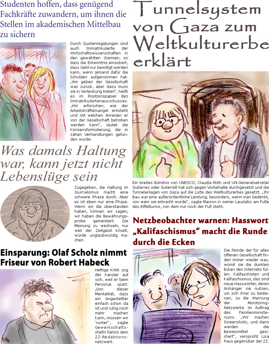 ZellerZeitung.de Seite 1472 - Die Online-Satirezeitung powered by Bernd Zeller 
10. November 2023

Einsparung: Olaf Scholz nimmt Friseur von Robert Habeck
Heftige Kritik zog der Kanzler auf sich, weil er beim Personal spart. “Von dieser Mentalitt, dass ein Angestellter einfach schon da ist und ruhig noch mehr machen kann, mssen wir runter”, sagte Gewerkschaftschefin Fahimi dem ZZ-Redaktionsnetzwerk

Netzbeobachter warnen: Hasswort “Kalifaschismus” macht die Runde durch die Ecken
Die Feinde der fr alles offenen Gesellschaft finden immer wieder was, womit sie die dunklen Ecken des Internets fllen. Kalifaschisten und Kalifaschismus, das sind neue Hasswrter, deren Anhnger sie nutzen, um sich ihrer zu bedienen, so die Warnung der Monitoring-Netzwerke im Auftrag des Familienministeriums. “Wir machen Screenshots, und dann werden die Beweismittel gesichert”, verspricht Lisa P