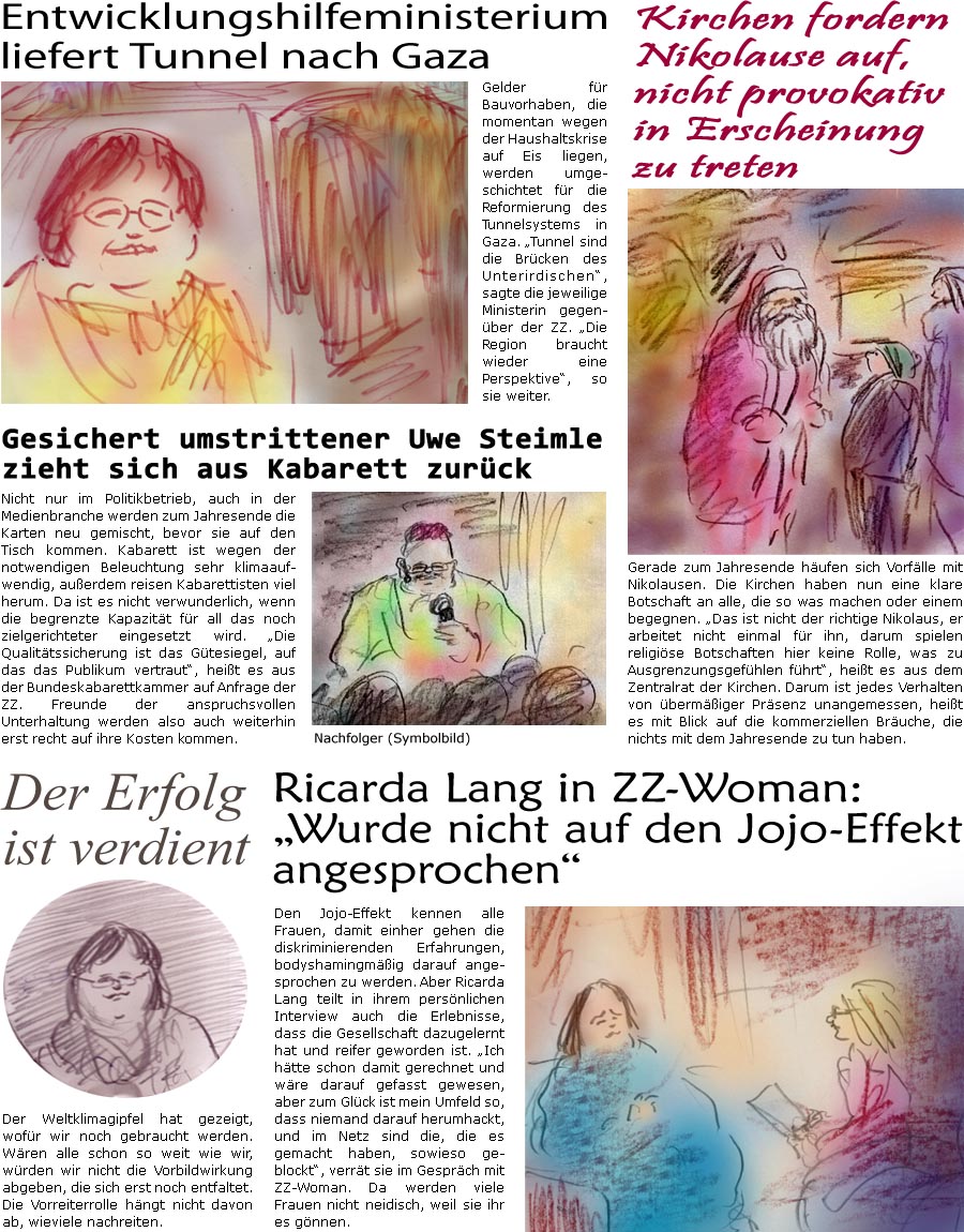 ZellerZeitung.de Seite 1487 - Die Online-Satirezeitung powered by Bernd Zeller 
15. Dezember 2023

Entwicklungshilfeministerium liefert Tunnel nach Gaza
Gelder fr Bauvorhaben, die momentan wegen der Haushaltskrise auf Eis liegen, werden umgeschichtet fr die Reformierung des Tunnelsystems in Gaza. “Tunnel sind die Brcken des Unterirdischen”, sagte die jeweilige Ministerin gegenber der ZZ. “Die Region braucht wieder eine Perspektive”, so sie weiter.

Kirchen fordern Nikolause auf, nicht provokativ in Erscheinung zu treten
Gerade zum Jahresende hufen sich Vorflle mit Nikolausen. Die Kirchen haben nun eine klare Botschaft an alle, die so was machen oder einem begegnen. “Das ist nicht der richtige Nikolaus, er arbeitet nicht einmal fr ihn, darum spielen religise Botschaften hier keine Rolle, was zu Ausgrenzungsgefhlen fhrt”, heit es aus dem Zentralrat der Kirchen. Daru