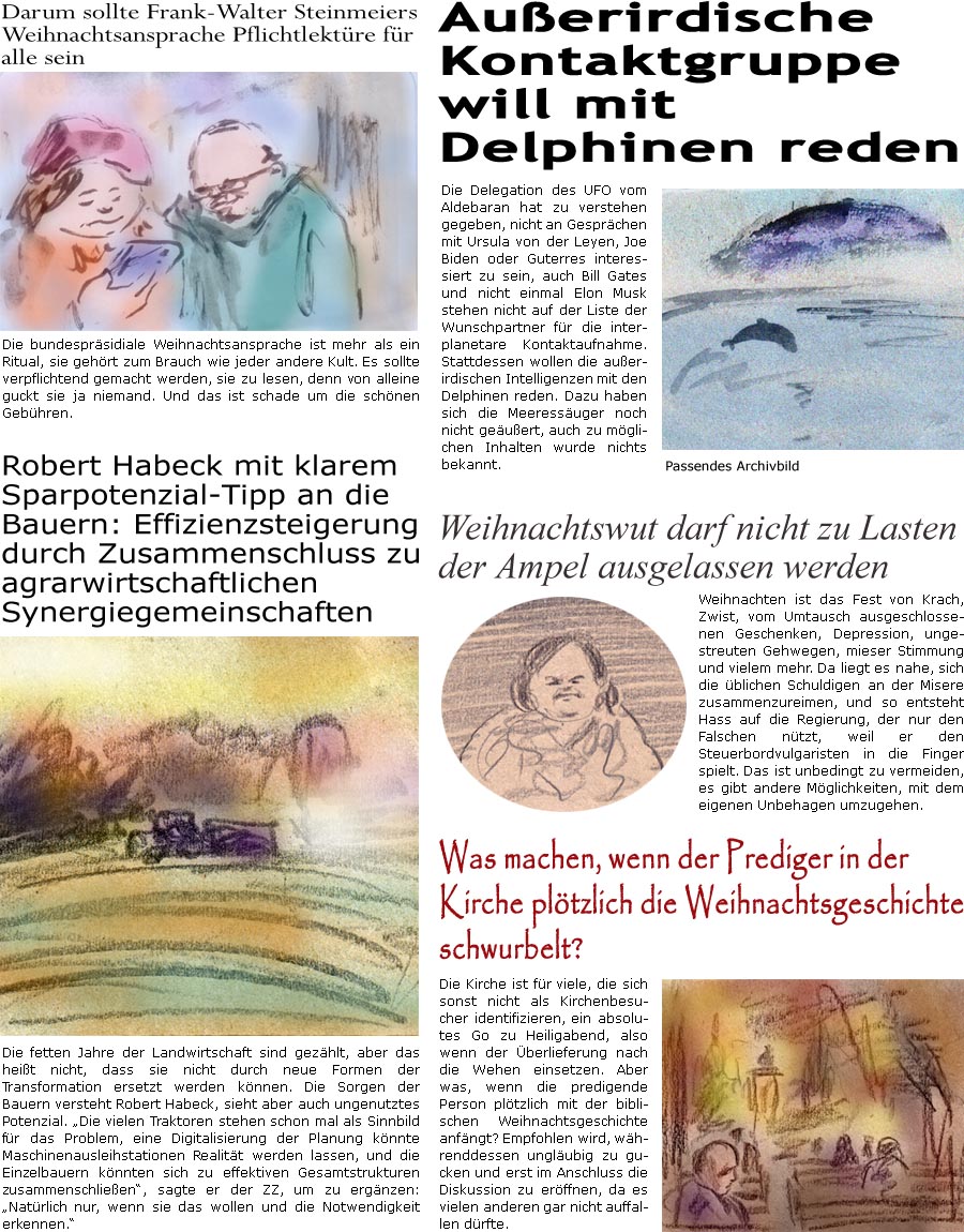 ZellerZeitung.de Seite 1491 - Die Online-Satirezeitung powered by Bernd Zeller 
24. Dezember 2023

Robert Habeck mit klarem Sparpotenzial-Tipp an die Bauern: Effizienzsteigerung durch Zusammenschluss zu agrarwirtschaftlichen Synergiegemeinschaften
Die fetten Jahre der Landwirtschaft sind gezhlt, aber das heit nicht, dass sie nicht durch neue Formen der Transformation ersetzt werden knnen. Die Sorgen der Bauern versteht Robert Habeck, sieht aber auch ungenutztes Potenzial. “Die vielen Traktoren sind schon mal Sinnbild fr das Problem, eine Digitalisierung der Planung knnte Maschinenausleihstationen Realitt werden lassen, und die Einzelbauern knnten sich zu effektiven Gesamtstrukturen zusammenschlieen”, sagte er der ZZ, um zu ergnzen: “Natrlich nur, wenn sie das wollen und die Notwendigkeit erkennen.”

Darum sollte Frank-Walter Steinmeiers Weihnachtsansprache Pflichtlektre fr al