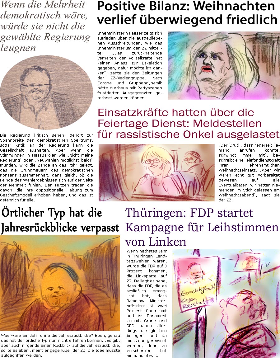 ZellerZeitung.de Seite 1492 - Die Online-Satirezeitung powered by Bernd Zeller 
27. Dezember 2023


rtlicher Typ hat die Jahresrckblicke verpasst
Was wre ein Jahr ohne die Jahresrckblicke? Eben, genau das hat der rtliche Typ nun nicht erfahren knnen. “Es gibt aber auch nirgends einen Rckblick auf die Jahresrckblicke, sollte es aber”, meint er gegenber der ZZ. Die Idee msste aufgegriffen werden.

Positive Bilanz: Weihnachten verlief berwiegend friedlich
Innenministerin Faeser zeigt sich zufrieden ber die ausgebliebenen Ausschreitungen, wie das Innenministerium der ZZ mitteilte. “Das zurckhaltende Verhalten der Polizeikrfte hat keinen Anlass zur Eskalation gegeben, dafr mchte ich danken”, sagte sie den Zeitungen der ZZ-Mediengruppe. Nach Corona und Gruppendynamik htte durchaus mit Partyszenen frustrierter Ausgegrenzter gerechnet werden knnen.

Einsatzkrfte hatten be