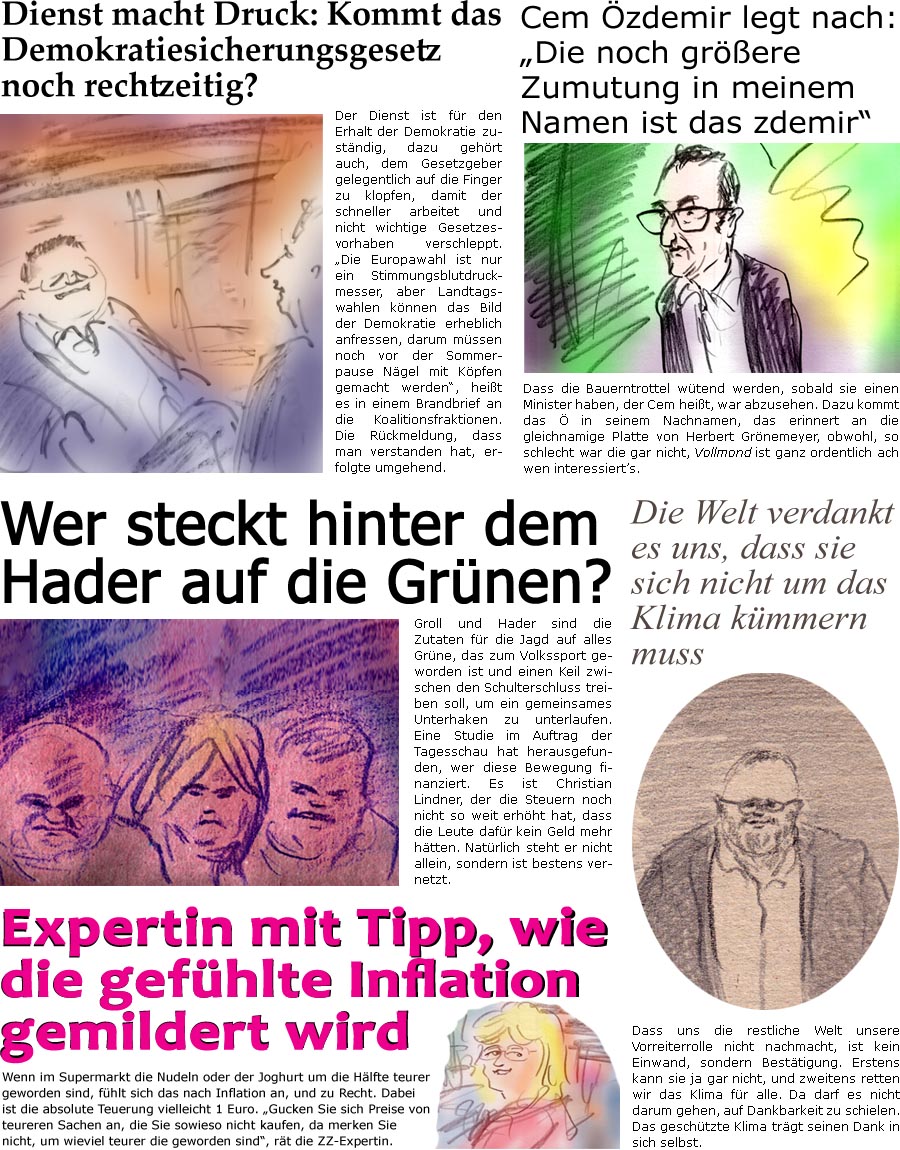 ZellerZeitung.de Seite 1499 - Die Online-Satirezeitung powered by Bernd Zeller 
12. Januar 2024

Dienst macht Druck: Kommt das Demokratiesicherungsgesetz noch rechtzeitig?
Der Dienst ist fr den Erhalt der Demokratie zustndig, dazu gehrt auch, dem Gesetzgeber gelegentlich auf die Finger zu klopfen, damit der schneller arbeitet und nicht wichtige Gesetzesvorhaben verschleppt. “Die Europawahl ist nur ein Stimmungsblutdruckmesser, aber Landtagswahlen knnen das Bild der Demokratie erheblich anfressen, darum mssen noch vor der Sommerpause Ngel mit Kpfen gemacht werden”, heit es in einem Brandbrief an die Koalitionsfraktionen. Die Rckmeldung erfolgte, dass man verstanden hat.

Cem zdemir legt nach: “Die noch grere Zumutung in meinem Namen ist das zdemir”
Dass die Bauerntrottel wtend werden, sobald sie einen Minister haben, der Cem heit, war abzusehen. Dazu kommt das  in seinem N