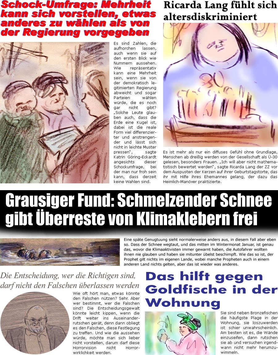 ZellerZeitung.de Seite 1502 - Die Online-Satirezeitung powered by Bernd Zeller 
19. Januar 2024

Ricarda Lang fhlt sich altersdiskriminiert
Es ist mehr als nur ein diffuses Gefhl ohne Grundlage, Menschen ber dreiig werden von der Gesellschaft als -30 gelesen, besonders Frauen. “Ich will aber nicht mahtematistisch bewertet werden”, sagte Ricarda Lang der ZZ vor dem Auspusten der Kerzen auf ihrer Geburtstagstorte, das ihr mit Hilfe ihres Ehemannes gelang, der dazu das Heimlich-Manver praktizierte.

Schock-Umfrage: Mehrheit kann sich vorstellen, etwas anderes zu whlen als von der Regierung vorgegeben
Es sind Zahlen, die aufhorchen lassen, auch wenn sie auf den ersten Blick wie Nummern aussehen. Wie reprsentativ kann eine Mehrheit sein, wenn sie von der demokratisch legitimierten Regierung abweicht und sogar Parteien whlen wrde, die es noch gar nicht gibt? “Solche Leute glauben auch, da