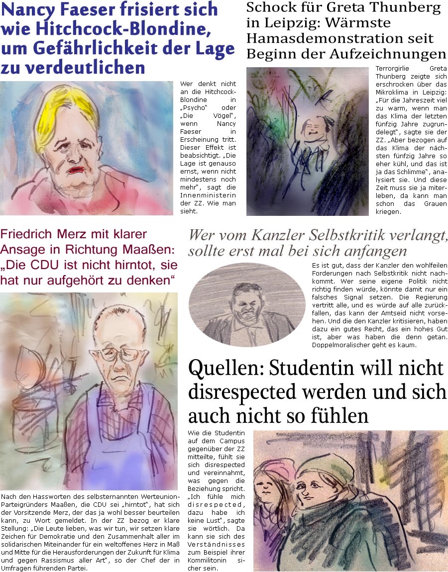 ZellerZeitung.de Seite 1505 - Die Online-Satirezeitung powered by Bernd Zeller 
26. Januar 2024

Quellen: Studentin will nicht disrespected werden und sich auch nicht so fhlen
Wie die Studentin auf dem Campus gegenber der ZZ mitteilte, fhlt sie sich disrespected und vereinnahmt, was gegen die Beziehung spricht. “Ich fhle mich disrespected, dazu habe ich keine Lust”, sagte sie wrtlich. Da kann sie sich des Verstndnisses zum Beispiel ihrer Kommilitonin sicher sein.

Friedrich Merz mit klarer Ansage in Richtung Maaen: “Die CDU ist nicht hirntot, sie hat nur aufgehrt zu denken”
Nach den Hassworten des selbsternannten Werteunion-Parteigrnders Maaen, die CDU sei “hirntot”, hat sich der Vorsitzende Merz, der das ja wohl besser beurteilen kann, zu Wort gemeldet. In der ZZ bezog er klare Stellung: “Die Leute lieben, was wir tun, wir setzen klare Zeichen fr Demokratie