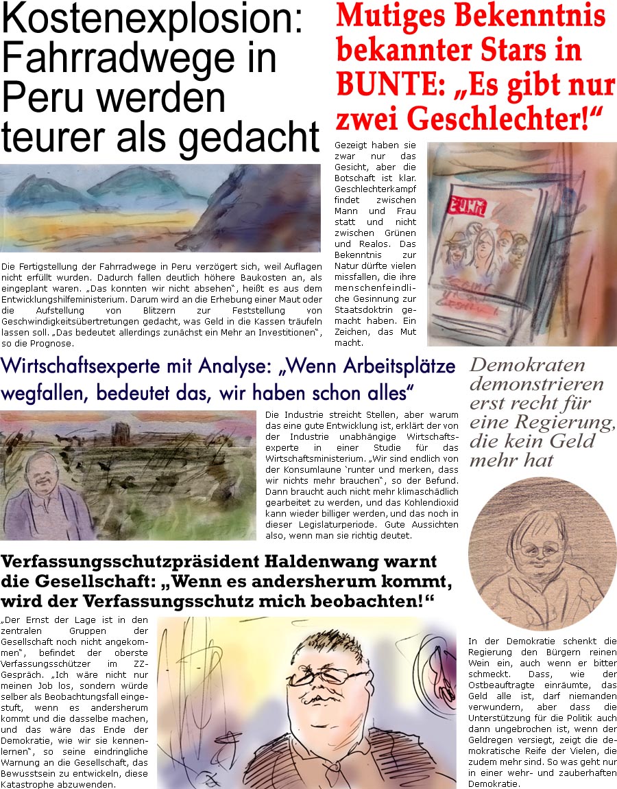 ZellerZeitung.de Seite 1508 - Die Online-Satirezeitung powered by Bernd Zeller 
2. Februar 2024

Mutiges Bekenntnis bekannter Stars in Bunte: “Es gibt nur zwei Geschlechter!”
Gezeigt haben sie zwar nur das Gesicht, aber die Botschaft ist klar. Geschlechterkampf findet zwischen Mann und Frau statt und nicht zwischen Grnen und Realos. Das Bekenntnis zur Natur drfte vielen missfallen, die ihre menschenfeindliche Gesinnung zur Staatsdoktrin gemacht haben. Ein Zeichen, das Mut macht.

Demokraten demonstrieren erst recht fr eine Regierung, die kein Geld mehr hat
In der Demokratie schenkt die Regierung den Brgern reinen Wein ein, auch wenn er bitter schmeckt. Dass, wie der Ostbeauftragte einrumte, das Geld alle ist, darf niemanden verwundern, aber dass die Untersttzung fr die Politik auch dann ungebrochen ist, wenn der Geldregen versiegt, zeigt die demokratische Reife der Vielen, die zudem mehr sin