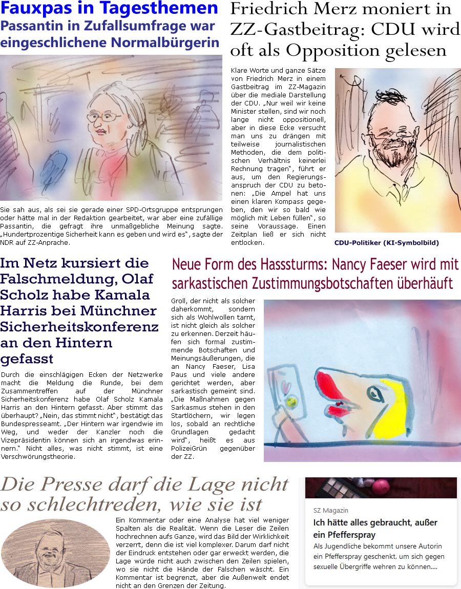 ZellerZeitung.de Seite 1515 - Die Online-Satirezeitung powered by Bernd Zeller 
19. Februar 2024

Friedrich Merz moniert in ZZ-Gastbeitrag: CDU wird oft als Opposition gelesen
Klare Worte und ganze Stze von Friedrich Merz in einem Gastbeitrag im ZZ-Magazin ber die mediale Darstellung der CDU. “Nur weil wir keine Minister stellen, sind wir noch lange nicht oppositionell, aber in diese Ecke versucht man uns zu drngen mit teilweise journalistischen Methoden, die dem politischen Verhltnis keinerlei Rechnung tragen”, fhrt er aus, um den Regierungsanspruch der CDU zu betonen: “Die Ampel hat uns einen klaren Kompass gegeben, den wir so bald wie mglich mit Leben fllen”, so seine Voraussage. Einen Zeitplan lie er sich nicht entlocken.
CDU-Politiker (KI-Symbolbild)

Neue Form des Hasssturms: Nancy Faeser wird mit sarkastischen Zustimmungsbotschaften berhuft
Groll, der nicht als solcher