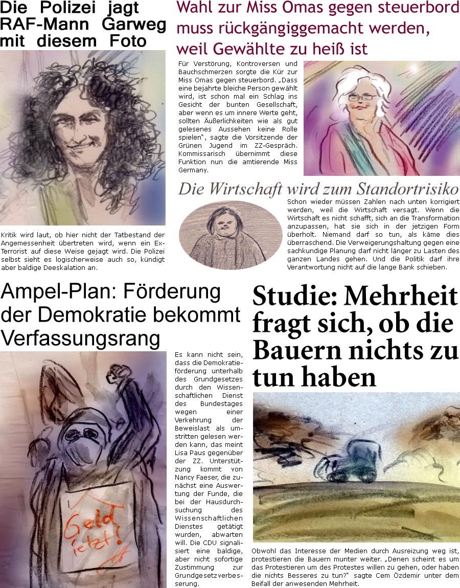 ZellerZeitung.de Seite 1521 - Die Online-Satirezeitung powered by Bernd Zeller 
4. Mrz 2024

 Die Polizei jagt RAF-Mann Garweg mit diesem Foto
Kritik wird laut, ob hier nicht der Tatbestand der Angemessenheit bertreten wird, wenn ein Ex-Terrorist auf diese Weise gejagt wird. Die Polizei selbst sieht es logischerweise auch so, kndigt aber baldige Deeskalation an.

Wahl zur Miss Omas gegen steuerbord muss rckgngiggemacht werden, weil Gewhlte zu hei ist
Fr Verstrung, Kontroversen und Bauchschmerzen sorgte die Kr zur Miss Omas gegen steuerbord. “Dass eine bejahrte bleiche Person gewhlt wird, ist schon mal ein Schlag ins Gesicht der bunten Gesellschaft, aber wenn es um innere Werte geht, sollten uerlichkeiten wie als gut gelesenes Aussehen keine Rolle spielen”, sagte die Vorsitzende der Grnen Jugend im ZZ-Gesprch. Kommissarisch bernimmt diese Funktion nun die amtierende Miss Germany.

