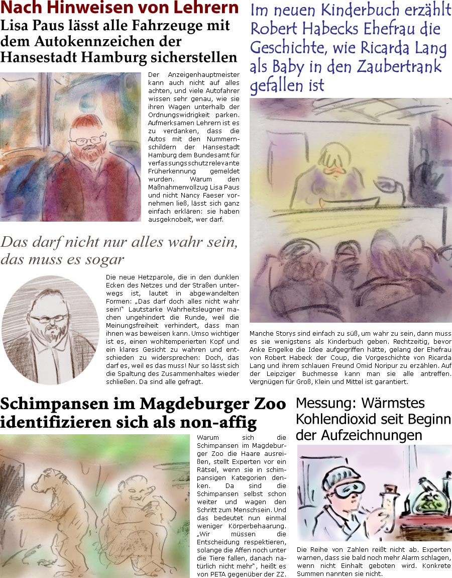 ZellerZeitung.de Seite 1528 - Die Online-Satirezeitung powered by Bernd Zeller 
20. Mrz 2024

Nach Hinweisen von Lehrern
Lisa Paus lsst alle Fahrzeuge mit dem Autokennzeichen der Hansestadt Hamburg sicherstellen
Der Anzeigenhauptmeister kann auch nicht auf alles achten, und viele Autofahrer wissen sehr genau, wie sie ihren Wagen unterhalb der Ordnungswidrigkeit parken. Aufmerksamen Lehrern ist es zu verdanken, dass die Autos mit den Nummernschildern der Hansestadt Hamburg dem Bundesamt fr verfassungsschutzrelevante Frherkennung gemeldet wurden. Warum den Manahmenvollzug Lisa Paus und nicht Nancy Faeser vornehmen lie, lsst sich ganz einfach erklren: sie haben ausgeknobelt, wer darf.

Manche Storys sind einfach zu s, um wahr zu sein, dann muss es sie wenigstens als Kinderbuch geben. Rechtzeitig, bevor Anke Engelke die Idee verarbeitet htte, gelang der Ehefrau von Robert Habeck der Coup, die Vorgeschic