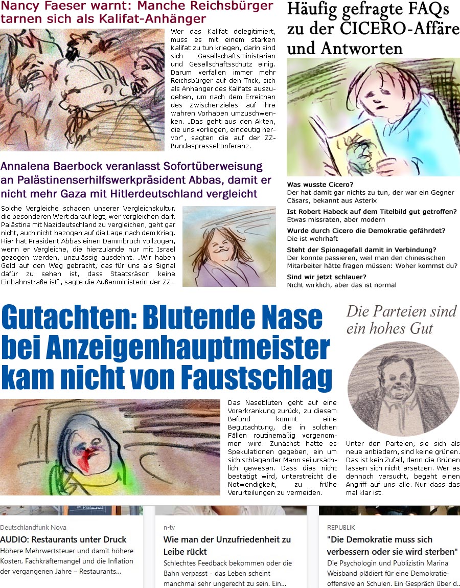 ZellerZeitung.de Seite 1545 - Die Online-Satirezeitung powered by Bernd Zeller 
29. April 2024

Hufig gefragte FAQs zu der CICERO-Affre und Antworten
Was wusste Cicero?
Der hat damit gar nichts zu tun, der war ein Gegner Csars, bekannt aus Asterix

Ist Robert Habeck auf dem Titelbild gut getroffen?
Etwas missraten, aber modern

Wurde die Demokratie gefhrdet?
Die ist wehrhaft

Steht der Spionagefall damit in Verbindung?
Dazu htte man die Mitarbeiter fragen mssen: Woher kommst du?

Sind wir jetzt schlauer?
Nicht wirklich, aber das ist normal

Nancy Faeser warnt: Reichsbrger tarnen sich als Kalifat-Anhnger
Wer das Kalifat delegitimiert, muss es mit einem starken Kalifat zu tun kriegen, darin sind sich Gesellschaftsministerien und Gesellschaftsschutz einig. Darum verfallen immer mehr Reichsbrger auf den Trick, sich als Anhnger des Kalifats auszugeben, um nach dem Erreichen des Zwischenzieles