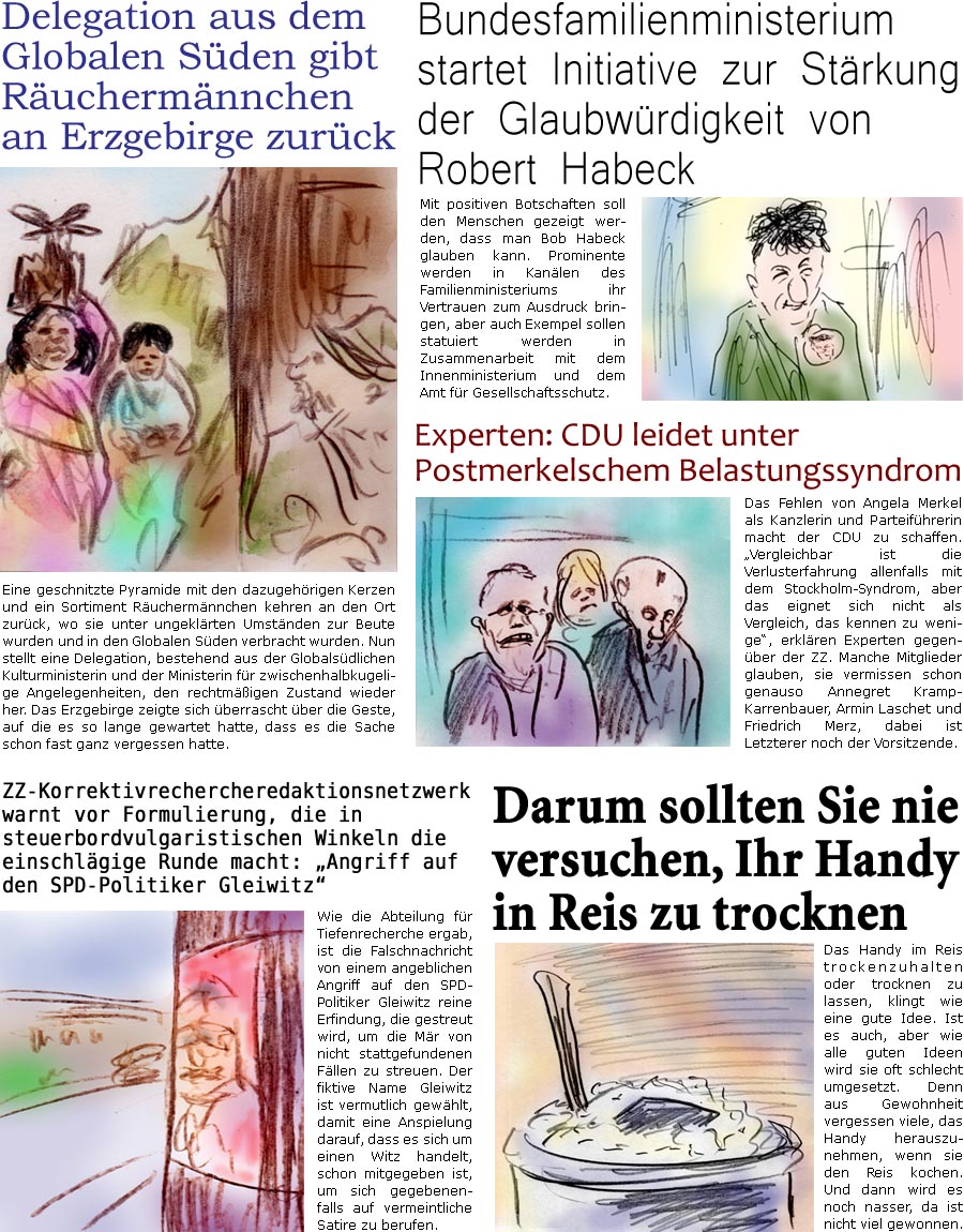 ZellerZeitung.de Seite 1548 - Die Online-Satirezeitung powered by Bernd Zeller 
6. Mai 2024

ZZ-Correktivrechercheredaktionsnetzwerk warnt vor Formulierung, die in steuerbordvulgaristischen Winkeln die einschlgige Runde macht: “Angriff auf den SPD-Politiker Gleiwitz”
Wie die Abteilung fr Tiefenrecherche ergab, ist die Falschnachricht von einem angeblichen Angriff auf den SPD-Politiker Gleiwitz reine Erfindung, die gestreut wird, um die Mr von nicht stattgefundenen Fllen zu streuen. Der fiktive Name Gleiwitz ist vermutlich gewhlt, um eine Anspielung darauf, dass es sich um einen Witz handelt, schon mitzugeben, um sich gegebenenfalls auf vermeintliche Satire zu berufen.

Experten: CDU leidet unter Postmerkelschem Belastungssyndrom
Der Verlust von Angela Merkel als Kanzlerin und Parteifhrerin macht der CDU zu schaffen. “Vergleichbar ist die Verlusterfahrung allenfalls mit dem Stockholm-Syn