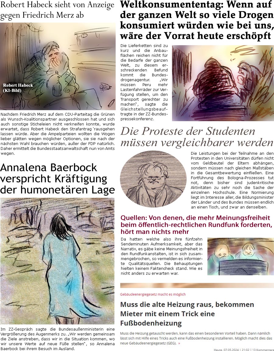 ZellerZeitung.de Seite 1549 - Die Online-Satirezeitung powered by Bernd Zeller 
8. Mai 2024

Annalena Baerbock verspricht Krftigung der humonetren Lage
Im ZZ-Gesprch sagte die Bundesauenministerin eine Vergrerung des Augenmerks zu. “Wir werden gemeinsam die Ziele anstreben, dass wir in die Situation kommen, wo wir unsere Werte auf neue Fe stellen”, so Annalena Baerbock bei ihrem Besuch im Ausland.

Robert Habeck sieht von Anzeige gegen Friedrich Merz ab
Nachdem Friedrich Merz auf dem CDU-Parteitag die Grnen als Wunsch-Koalitionspartner ausgeschlossen hat und sich auch sonstige Sticheleien nicht verkneifen konnte, wurde erwartet, dass Robert Habeck den Strafantrag rausgehen lassen wrde. Aber die Ampelparteien wollten die Wogen lieber gltten wegen mglicher Optionen, sie sie nach der nchsten Wahl haben wrden, auer der FDP natrlich. Daher ermittelt die Bundesstaatsanwaltschaft nun von 