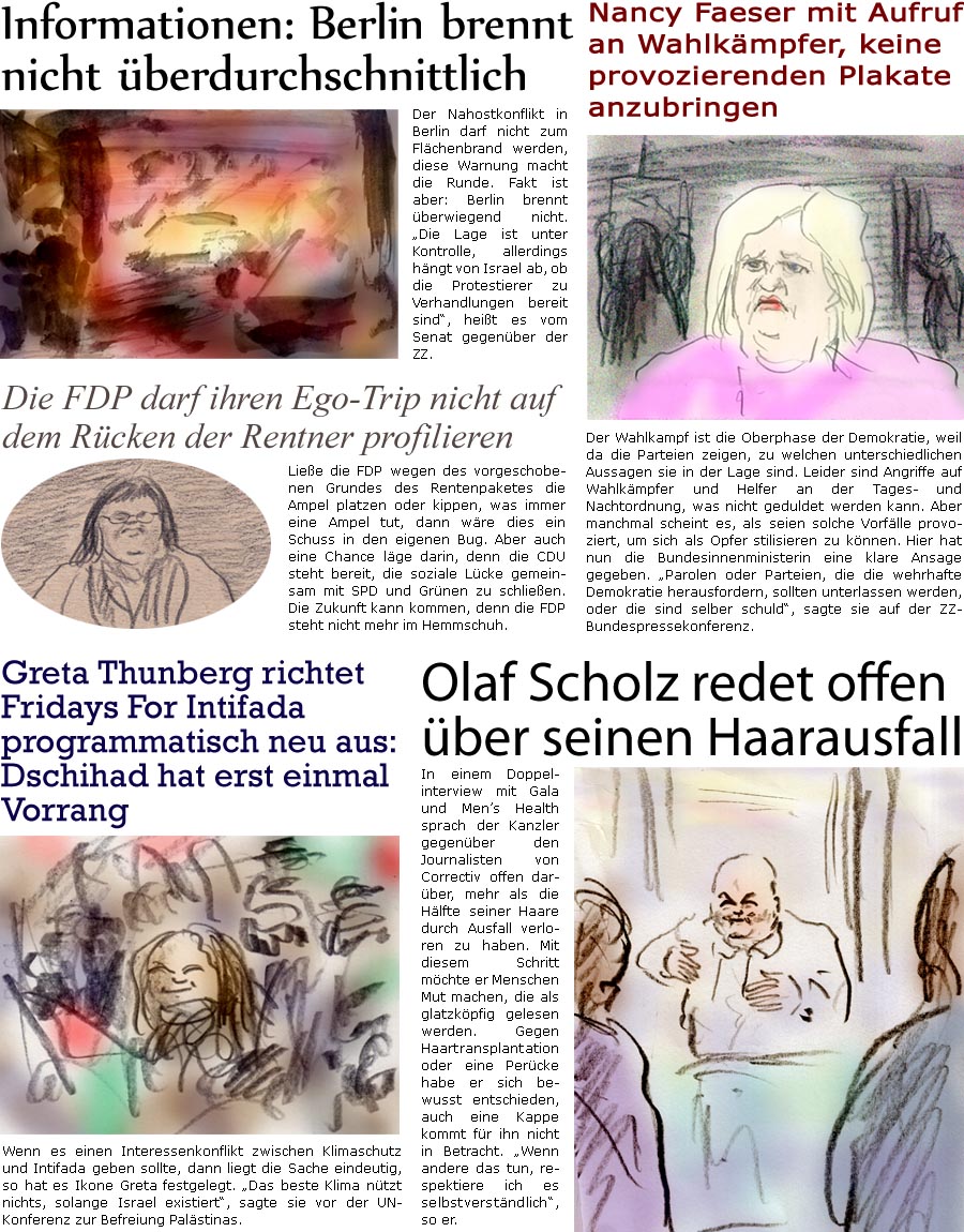 ZellerZeitung.de Seite 1550 - Die Online-Satirezeitung powered by Bernd Zeller 
10. Mai 2024

Informationen: Berlin brennt nicht berdurchschnittlich
Der Nahostkonflikt in Berlin darf nicht zum Flchenbrand werden, diese Warnung macht die Runde. Fakt ist aber: Berlin brennt berwiegend nicht. “Die Lage ist unter Kontrolle, allerdings hngt von Israel ab, ob die Protestierer zu Verhandlungen bereit sind”, heit es vom Senat gegenber der ZZ.

Nancy Faeser mit Aufruf an Wahlkmpfer, keine provozierenden Plakate anzubringen
Der Wahlkampf ist die Oberphase der Demokratie, weil da die Parteien zeigen, zu welchen unterschiedlichen Aussagen sie in der Lage sind. Leider sind Angriffe auf  Wahlkmpfer und Helfer an der Tages- und Nachtordnung, was nicht geduldet werden kann. Aber manchmal scheint es, als seien solche Vorflle provoziert, um sich als Opfer stilisieren zu knnen. Hier hat nun die Bundesinnenm