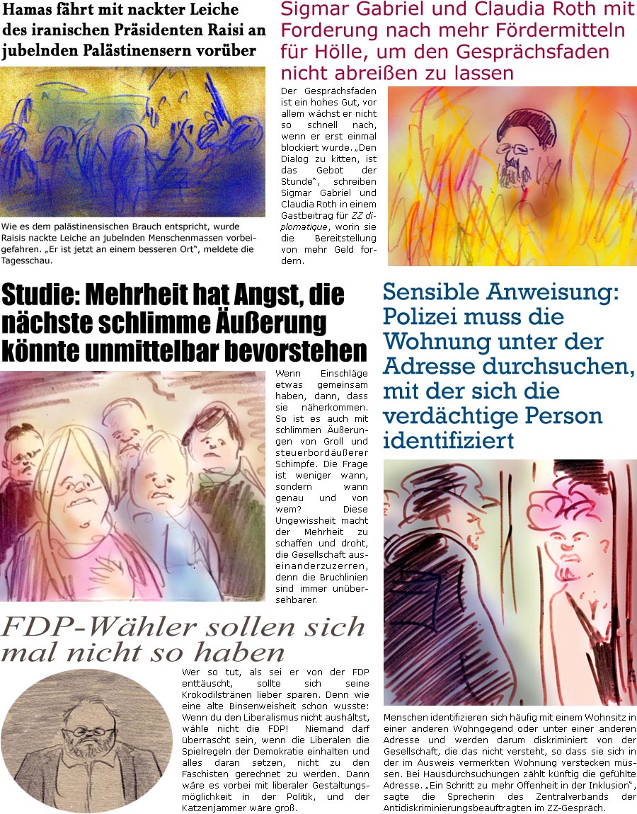 ZellerZeitung.de Seite 1555 - Die Online-Satirezeitung powered by Bernd Zeller 
22. Mai 2024

Studie: Mehrheit hat Angst, die nchste schlimme uerung knnte unmittelbar bevorstehen
Wenn Einschlge etwas gemeinsam haben, dann, dass sie nherkommen. So ist es auch mit schlimmen uerungen von Groll und steuerborduerer Schimpfe. Die Frage ist weniger wann, sondern wann genau und von wem? Diese Ungewissheit macht der Mehrheit zu schaffen und droht, die Gesellschaft auseinanderzuzerren, denn die Bruchlinien sind immer unbersehbarer.

FDP-Whler sollen sich mal nicht so haben
Wer so tut, als sei er von der FDP enttuscht, sollte sich seine Krokodilstrnen lieber sparen. Denn wie eine alte Binsenweisheit schon wusste: Wenn du den Liberalismus nicht aushltst, whle nicht die FDP!  Niemand darf berrascht sein, wenn die Liberalen die Spielregeln der Demokratie einhalten und alles daran setzen, nicht zu den Faschi